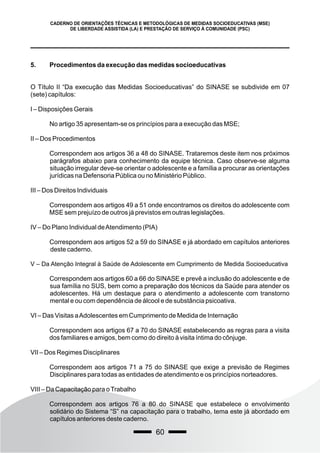 60
CADERNO DE ORIENTAÇÕES TÉCNICAS E METODOLÓGICAS DE MEDIDAS SOCIOEDUCATIVAS (MSE)
DE LIBERDADE ASSISTIDA (LA) E PRESTAÇÃO DE SERVIÇO À COMUNIDADE (PSC)
5. Procedimentos da execução das medidas socioeducativas
O Título II “Da execução das Medidas Socioeducativas” do SINASE se subdivide em 07
(sete) capítulos:
I – Disposições Gerais
No artigo 35 apresentam-se os princípios para a execução das MSE;
II – Dos Procedimentos
Correspondem aos artigos 36 a 48 do SINASE. Trataremos deste item nos próximos
parágrafos abaixo para conhecimento da equipe técnica. Caso observe-se alguma
situação irregular deve-se orientar o adolescente e a família a procurar as orientações
jurídicas na Defensoria Pública ou no Ministério Público.
III – Dos Direitos Individuais
Correspondem aos artigos 49 a 51 onde encontramos os direitos do adolescente com
MSE sem prejuízo de outros já previstos em outras legislações.
IV – Do Plano Individual deAtendimento (PIA)
Correspondem aos artigos 52 a 59 do SINASE e já abordado em capítulos anteriores
deste caderno.
V – Da Atenção Integral à Saúde de Adolescente em Cumprimento de Medida Socioeducativa
Correspondem aos artigos 60 a 66 do SINASE e prevê a inclusão do adolescente e de
sua família no SUS, bem como a preparação dos técnicos da Saúde para atender os
adolescentes. Há um destaque para o atendimento a adolescente com transtorno
mental e ou com dependência de álcool e de substância psicoativa.
VI – Das Visitas aAdolescentes em Cumprimento de Medida de Internação
Correspondem aos artigos 67 a 70 do SINASE estabelecendo as regras para a visita
dos familiares e amigos, bem como do direito à visita íntima do cônjuge.
VII – Dos Regimes Disciplinares
Correspondem aos artigos 71 a 75 do SINASE que exige a previsão de Regimes
Disciplinares para todas as entidades de atendimento e os princípios norteadores.
VIII – Da Capacitação para oTrabalho
Correspondem aos artigos 76 a 80 do SINASE que estabelece o envolvimento
solidário do Sistema “S” na capacitação para o trabalho, tema este já abordado em
capítulos anteriores deste caderno.
 