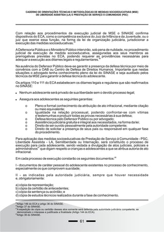 61
CADERNO DE ORIENTAÇÕES TÉCNICAS E METODOLÓGICAS DE MEDIDAS SOCIOEDUCATIVAS (MSE)
DE LIBERDADE ASSISTIDA (LA) E PRESTAÇÃO DE SERVIÇO À COMUNIDADE (PSC)
Com relação aos procedimentos da execução judicial de MSE o SINASE confirma
dispositivos do ECA, como a competência exclusiva do Juiz da Infância e da Juventude, ou o
juiz que exerce essa função, na forma da lei de organização judiciária, jurisdicionar a
85
execução das medidas socioeducativas.
ADefensoria Pública e o Ministério Público intervirão, sob pena de nulidade, no procedimento
judicial de execução de medida socioeducativa, asseguradas aos seus membros as
prerrogativas previstas no ECA, podendo requerer as providências necessárias para
86
adequar a execução aos ditames legais e regulamentares.
Na ausência do Defensor Público deve-se garantir a presença da defesa técnica por meio de
convênios com a OAB ou Centro de Defesa de Direitos Humanos. Importante que nestas
situações o advogado tenha conhecimento pleno da lei do SINASE e seja auxiliado pelos
técnicos da MSE para garantir a defesa técnica do adolescente.
Os artigos 110 e 111 do ECAestabelecem os ditames legais e regulares que são reafirmados
no SINASE:
 Nenhum adolescente será privado de sua liberdade sem o devido processo legal;
 Assegura aos adolescentes as seguintes garantias:
o Pleno e formal conhecimento da atribuição de ato infracional, mediante citação
ou meio equivalente;
o Igualdade na relação processual, podendo confrontar-se com vítimas
e testemunhas e produzir todas as provas necessárias à sua defesa;
o Defesa técnica pelo Defensor Público ou por advogado;
o Assistência judiciária gratuita e integral aos necessitados, na forma da lei;
o Direito de ser ouvido pessoalmente pela autoridade competente;
o Direito de solicitar a presença de seus pais ou responsável em qualquer fase
do procedimento.
Para aplicação das medidas socioeducativas de Prestação de Serviço à Comunidade - PSC,
Liberdade Assistida - LA, Semiliberdade ou Internação, será constituído o processo de
execução para cada adolescente, sendo vedada a divulgação de atos judiciais, policiais e
87
administrativos que digam respeito a crianças e adolescentes a que se atribua autoria de ato
infracional.
88
Em cada processo de execução constarão os seguintes documentos:
I - documentos de caráter pessoal do adolescente existentes no processo de conhecimento,
especialmente os que comprovem sua idade;
II - as indicadas pela autoridade judiciária, sempre que houver necessidade
e, obrigatoriamente:
a) cópia da representação;
b) cópia da certidão de antecedentes;
c) cópia da sentença ou acórdão; e
d) cópia de estudos técnicos realizados durante a fase de conhecimento.
85
Artigo 146 do ECA e artigo 36 do SINASE.
86
Artigo 37 do SINASE.
87
A expedição de cópia ou certidão desses atos somente será deferida pela autoridade judiciária competente, se
demonstrado o interesse e justificada a finalidade (Artigo 144 do ECA).
88
Artigo 39 do SINASE.
 