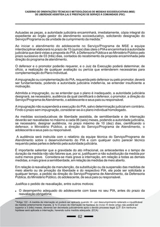 62
CADERNO DE ORIENTAÇÕES TÉCNICAS E METODOLÓGICAS DE MEDIDAS SOCIOEDUCATIVAS (MSE)
DE LIBERDADE ASSISTIDA (LA) E PRESTAÇÃO DE SERVIÇO À COMUNIDADE (PSC)
Autuadas as peças, a autoridade judiciária encaminhará, imediatamente, cópia integral do
expediente ao órgão gestor do atendimento socioeducativo, solicitando designação do
89
Serviço/Programa ou da unidade de cumprimento da medida.
Ao iniciar o atendimento do adolescente no Serviço/Programa de MSE a equipe
interdisciplinar elaborará no prazo de 15 (quinze) dias úteis o PIAe encaminhará à autoridade
judiciária que dará vistas a proposta do PIA, à Defensoria Pública e ao Ministério Público pelo
prazo sucessivo de 03 (três) dias, contados do recebimento da proposta encaminhada pela
direção do programa de atendimento.
O defensor e o promotor poderão requerer, e o Juiz da Execução poderá determinar, de
ofício, a realização de qualquer avaliação ou perícia que entenderem necessárias para
complementação do Plano Individual.
Aimpugnação ou complementação do PIA, requerida pelo defensor ou pelo promotor, deverá
ser fundamentada, podendo a autoridade judiciária indeferi-la, se entender insuficiente a
motivação.
Admitida a impugnação, ou se entender que o plano é inadequado, a autoridade judiciária
designará, se necessário, audiência da qual cientificará o defensor, o promotor, a direção do
Serviço/Programa deAtendimento, o adolescente e seus pais ou responsável.
Aimpugnação não suspenderá a execução do PIA, salvo determinação judicial em contrário.
Findo o prazo sem impugnação, considerar-se-á o plano individual homologado.
As medidas socioeducativas de liberdade assistida, de semiliberdade e de internação
deverão ser reavaliadas no máximo a cada 06 (seis) meses, podendo a autoridade judiciária,
se necessário, designar audiência, no prazo máximo de 10 (dez) dias, cientificando o
defensor, o Ministério Público, a direção do Serviço/Programa de Atendimento, o
adolescente e seus pais ou responsável.
A audiência será instruída com o relatório da equipe técnica do Serviço/Programa de
Atendimento sobre o desenvolvimento do PIA e com qualquer outro parecer técnico
requerido pelas partes e deferido pela autoridade judiciária.
É importante salientar que a gravidade do ato infracional, os antecedentes e o tempo de
duração da medida não são fatores que, por si, justifiquem a não substituição da medida por
outra menos grave. Considera-se mais grave a internação, em relação a todas as demais
medidas, e mais grave a semiliberdade, em relação às medidas de meio aberto.
Em relação à reavaliação da manutenção, da substituição ou da suspensão das medidas de
meio aberto ou de privação da liberdade e do respectivo PIA, ela pode ser solicitada a
qualquer tempo, a pedido da direção do Serviço/Programa de Atendimento, da Defensoria
Pública, do Ministério Público, do adolescente, de seus pais ou responsável.
Justifica o pedido de reavaliação, entre outros motivos:
 O desempenho adequado do adolescente com base no seu PIA, antes do prazo da
reavaliação obrigatória;
89
Artigo 122 - A medida de internação só poderá ser aplicada quando: III - por descumprimento reiterado e injustificável
da medida anteriormente imposta. § 1o O prazo de internação na hipótese do inciso III deste artigo não poderá ser
superior a 3 (três) meses, devendo ser decretada judicialmente após o devido processo legal. § 2º. Em nenhuma
hipótese será aplicada a internação, havendo outra medida adequada. (ECA)
 