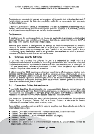 64
CADERNO DE ORIENTAÇÕES TÉCNICAS E METODOLÓGICAS DE MEDIDAS SOCIOEDUCATIVAS (MSE)
DE LIBERDADE ASSISTIDA (LA) E PRESTAÇÃO DE SERVIÇO À COMUNIDADE (PSC)
Em relação ao mandado de busca e apreensão do adolescente, terá vigência máxima de 6
(seis) meses, a contar da data da expedição, podendo, se necessário, ser renovado,
fundamentadamente.
O defensor, o Ministério Público, o adolescente e seus pais ou responsável poderão postular
revisão judicial de qualquer sanção disciplinar aplicada, podendo a autoridade judiciária
suspender a execução da sanção até decisão final do incidente.
Desligamento
O desligamento do serviço acontece em função da avaliação do processo socioeducativo
desenvolvido, o que está estreitamente vinculado à construção e acompanhamento do PIA, e
de acordo com o alcance das metas estabelecidas.
Também pode ocorrer o desligamento do serviço ao final do cumprimento da medida,
devendo ser elaborado relatório técnico de encerramento ao Poder Judiciário e aguardando
a decisão do mesmo para arquivamento do caso. O período a ser considerado para a LAé de
no mínimo 6 meses, podendo a medida ser revogada, prorrogada ou substituída, enquanto
que para a PSC este período é de no máximo 6 meses.
6. Sistema de Garantia de Direitos
O Sistema de Garantia de Direitos (SGD) é a instância de inter-relação e
complementariedade entre as instancias públicas governamentais e da sociedade civil com a
competência de instituir instrumentos normativos e os mecanismos para a promoção da
política de atendimento, defesa dos direitos e o controle social na perspectiva e promoção da
proteção integral de crianças e de adolescentes.
O objetivo geral do SGD é promover, defender e controlar a efetivação dos direitos civis,
políticos, econômicos, sociais, culturais, coletivos e difusos, em sua integralidade, em favor
de todas as crianças e adolescentes, de modo que sejam reconhecidos e respeitados como
sujeitos de direitos e pessoas em condição peculiar de desenvolvimento; colocando-os a
salvo de ameaças e violações a quaisquer de seus direitos, além de garantir a apuração e
reparação dessas ameaças e violações.
6.1. Promoção da Política deAtendimento
A promoção da política de atendimento é de responsabilidade do poder executivo nas três
esferas de governo, por meio dos ministérios, secretarias, coordenadorias e departamentos
responsáveis pela execução dos serviços, programas, ações e atividades que atendam as
necessidades para o desenvolvimento pessoal e social da pessoa humana.
São instâncias responsáveis pela execução das políticas públicas setoriais da Assistência
Social, Saúde, Educação, Cultura, Esporte e Lazer, Trabalho e Geração de Renda,
Habitação, Cidadania e Justiça, dentre muitas outras.
Cada política setorial possui seu próprio sistema e política que deve articular-se de forma
integrada com as demais:
! Sistema Único deAssistência Social – Política Nacional deAssistência Social;
! Sistema Único de Saúde – Política Nacional de Saúde;
! Sistema Educacional – Lei de Diretrizes e Bases da Educação;
! Sistema Cultural;
! Sistema Esporte e Lazer;
! Sistema de qualificação e profissionalização: Sistema S, Universidade, centros de
capacitação profissional.
 