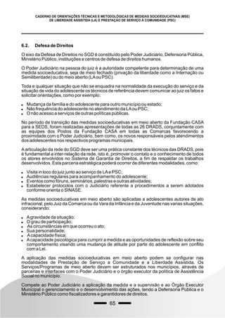 65
CADERNO DE ORIENTAÇÕES TÉCNICAS E METODOLÓGICAS DE MEDIDAS SOCIOEDUCATIVAS (MSE)
DE LIBERDADE ASSISTIDA (LA) E PRESTAÇÃO DE SERVIÇO À COMUNIDADE (PSC)
6.2. Defesa de Direitos
O eixo da Defesa de Direitos no SGD é constituído pelo Poder Judiciário, Defensoria Pública,
Ministério Público, instituições e centros de defesa de direitos humanos.
O Poder Judiciário na pessoa do juiz é a autoridade competente para determinação de uma
medida socioeducativa, seja de meio fechado (privação da liberdade como a Internação ou
Semiliberdade) ou do meio aberto (LAou PSC).
Toda e qualquer situação que não se enquadra na normalidade da execução do serviço e da
situação de vida do adolescente os técnicos de referência devem comunicar ao juiz os fatos e
solicitar orientações, como por exemplo:
 Mudança da família e do adolescente para outro município ou estado;
 Não frequência do adolescente no atendimento da LAou PSC;
 O não acesso a serviços de outras políticas públicas.
No período de transição das medidas socioeducativas em meio aberto da Fundação CASA
para a SEDS, foram realizadas apresentações de todas as 26 DRADS, conjuntamente com
as equipes dos Postos da Fundação CASA em todas as Comarcas favorecendo a
proximidade com o Poder Judiciário, bem como, os novos responsáveis pelos atendimentos
dos adolescentes nos respectivos programas municipais.
Aarticulação da rede do SGD deve ser uma prática constante dos técnicos das DRADS, pois
é fundamental a inter-relação da rede, isto é, promover o contato e o conhecimento de todos
os atores envolvidos no Sistema de Garantia de Direitos, a fim de respaldar os trabalhos
desenvolvidos. Esta parceria estratégica poderá ocorrer de diferentes modalidades, como:
 Visita in loco do juiz junto ao serviço de LAe PSC;
 Audiências regulares para acompanhamento do adolescente;
 Eventos como fóruns, seminários, palestras e outras atividades;
 Estabelecer protocolos com o Judiciário referente a procedimentos a serem adotados
conforme orienta o SINASE.
As medidas socioeducativas em meio aberto são aplicadas a adolescentes autores de ato
infracional, pelo Juiz da Comarca ou da Vara da Infância e da Juventude nas varias situações,
considerando:
 Agravidade da situação;
 O grau de participação;
 As circunstâncias em que ocorreu o ato;
 Sua personalidade;
 Acapacidade física;
 Acapacidade psicológica para cumprir a medida e as oportunidades de reflexão sobre seu
comportamento visando uma mudança de atitude por parte do adolescente em conflito
com a Lei.
A aplicação das medidas socioeducativas em meio aberto podem se configurar nas
modalidades de Prestação de Serviço a Comunidade e a Liberdade Assistida. Os
Serviços/Programas de meio aberto devem ser estruturados nos municípios, através de
parcerias e interfaces com o Poder Judiciário e o órgão executor da política de Assistência
Social no município.
Compete ao Poder Judiciário a aplicação da medida e a supervisão e ao Órgão Executor
Municipal o gerenciamento e o desenvolvimento das ações, tendo a Defensoria Pública e o
Ministério Público como fiscalizadores e garantidores de direitos.
 