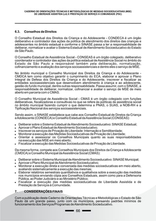 66
CADERNO DE ORIENTAÇÕES TÉCNICAS E METODOLÓGICAS DE MEDIDAS SOCIOEDUCATIVAS (MSE)
DE LIBERDADE ASSISTIDA (LA) E PRESTAÇÃO DE SERVIÇO À COMUNIDADE (PSC)
6.3. Conselhos de Direitos
O Conselho Estadual dos Direitos da Criança e do Adolescente - CONDECA é um órgão
deliberativo e controlador das ações da política de atendimento dos direitos das crianças e
adolescentes no âmbito estadual e conforme o SINASE passa a ter a responsabilidade de
deliberar, normatizar e avaliar o Sistema Estadual deAtendimento Socioeducativo do Estado
de São Paulo.
O Conselho Estadual de Assistência Social - CONSEAS é um órgão colegiado, deliberativo
coordenador e controlador das ações da política estadual deAssistência Social no âmbito do
Estado de São Paulo e responsável também pela deliberação, normatização,
cofinanciamento e avaliação dos serviços socioassistenciais e dentre eles o serviço de MSE.
No âmbito municipal o Conselho Municipal dos Direitos da Criança e do Adolescente -
CMDCA tem como objetivo garantir o cumprimento do ECA, elaborar e aprovar o Plano
Integral de Defesa dos Direitos da Criança e do Adolescente, inscrever e fiscalizar as
entidades socioassistenciais que desenvolvem atendimento à criança e ao adolescente,
gestão do fundo municipal, dentre outras responsabilidade. Passa assumir, com o SINASE, a
responsabilidade de deliberar, normatizar, cofinanciar e avaliar o serviço de MSE de meio
aberto em parceria com o CMAS.
O Conselho Municipal de Assistência Social - CMAS é um órgão colegiado com funções
deliberativas, fiscalizadoras e consultivas no que se refere às políticas de assistência social
no âmbito municipal fazendo cumprir o que determina a PNAS, o SUAS, a NOB-RH e a
Tipificação Nacional dos serviços socioassistenciais.
Sendo assim, o SINASE estabelece que cabe aos Conselho Estadual de Diretos da Criança
eAdolescente (CONDECA) e Conselho Estadual daAssistência Social (CONSEAS):
 Deliberar sobre o Sistema Estadual deAtendimento Socioeducativo: SINASE Estadual;
 Aprovar o Plano Estadual deAtendimento Socioeducativo;
 Inscrever os serviços de Privação de Liberdade: Internação e Semiliberdade;
 Monitorar a execução das Medidas Socioeducativas de Privação de Liberdade;
 Orientar e assessorar os Conselhos Municipais quanto as suas responsabilidades
na execução das MSE em meio aberto;
 Fiscalizar a execução das Medidas Socioeducativas de Privação de Liberdade.
Da mesma forma, compete aos Conselhos Municipais dos Direitos da Criança eAdolescente
(CMDCA) e Conselho Municipal daAssistência Social (CMAS):
 Deliberar sobre o Sistema Municipal deAtendimento Socioeducativo: SINASE Municipal;
 Aprovar o Plano Municipal deAtendimento Socioeducativo;
 Monitorar a execução direta e conveniada das medidas socioeducativas em meio aberto,
avaliando sistematicamente a execução das mesmas;
 Elaborar relatórios semestrais quantitativos e qualitativos sobre a execução das medidas
nos municípios enviando cópia aos Conselhos Estaduais, assim como para a Defensoria
Pública, ao Poder Judiciário e ao Ministério Público;
 Fiscalizar a execução das medidas socioeducativas de Liberdade Assistida e de
Prestação de Serviços à Comunidade.
7. CONSIDERAÇÕES FINAIS
Com a publicação deste Caderno de Orientações Técnicas e Metodológicas o Estado de São
Paulo dá um grande passo, junto com os municípios, pensando padrões mínimos de
funcionamento dos Serviços/Programas deAtendimento Socieducativo.
 