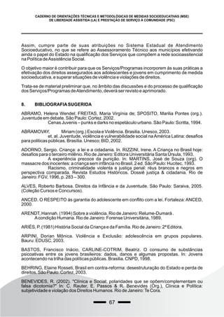 67
CADERNO DE ORIENTAÇÕES TÉCNICAS E METODOLÓGICAS DE MEDIDAS SOCIOEDUCATIVAS (MSE)
DE LIBERDADE ASSISTIDA (LA) E PRESTAÇÃO DE SERVIÇO À COMUNIDADE (PSC)
Assim, cumpre parte de suas atribuições no Sistema Estadual de Atendimento
Socioeducativo, no que se refere ao Assessoramento Técnico aos municípios efetivando
ainda o papel do Estado na qualificação dos Serviços que compõem a rede socioassitencial
na Política deAssistência Social.
O objetivo maior é contribuir para que os Serviços/Programas incorporem às suas práticas a
efetivação dos direitos assegurados aos adolescentes e jovens em cumprimento de medida
socioeducativa, e superar situações de violência e violações de direitos.
Trata-se de material preliminar que, no âmbito das discussões e do processo de qualificação
dos Serviços/Programas deAtendimento, deverá ser revisto e aprimorado.
8. BIBLIOGRAFIASUGERIDA
ABRAMO, Helena Wendel; FREITAS, Maria Virgínia de; SPOSITO, Marilia Pontes (org.).
Juventude em debate. São Paulo: Cortez, 2002.
Cenas Juvenis – punks e darks no espetáculo urbano. São Paulo: Scritta, 1994.
ABRAMOVAY, Miriam (org.) Escola e Violência. Brasilia. Unesco, 2003.
et. al. Juventude, violência e vulnerabilidade social naAmérica Latina: desafios
para politicas públicas. Brasília. Unesco; BID, 2002.
ADORNO, Sergio. Criança: a lei e a cidadania. In. RIZZINI, Irene. A Criança no Brasil hoje:
desafios para o terceiro milênio. Rio de Janeiro: Editora Universitária Santa Úrsula, 1993.
A experiência precoce da punição. In: MARTINS, José de Souza (org). O
massacre dos inocentes: a criança sem infância no Brasil, 2 ed. São Paulo: Hucitec, 1993.
Racismo, criminalidade violenta e justiça penal: réus brancos e negros em
perspectiva comparada. Revista Estudos Históricos. Dossiê justiça & cidadania. Rio de
Janeiro: FGV, 1996, p. 283 – 300.
ALVES, Roberto Barbosa. Direitos da Infância e da Juventude. São Paulo: Saraiva, 2005.
(Coleção Cursos e Concursos).
ANCED. O RESPEITO às garantia do adolescente em conflito com a lei. Fortaleza: ANCED,
2000.
ARENDT, Hannah. (1994) Sobre a violência. Rio de Janeiro: Relume-Dumará .
Acondição Humana. Rio de Janeiro: Forense Universitária, 1989.
ARIÈS, P. (1981) História Social da Criança e da Família. Rio de Janeiro: 2ª Editora.
ARPINI, Dorian Mônica. Violência e Exclusão: adolescência em grupos populares.
Bauru: EDUSC, 2003.
BASTOS, Francisco Inácio, CARLINE-COTRIM, Beatriz. O consumo de substâncias
psicoativas entre os jovens brasileiros: dados, danos e algumas propostas. In: Jovens
acontecendo na trilha das políticas públicas. Brasilia. CNPD, 1998.
BEHRING, Elaine Rosseti, Brasil em contra-reforma: desestruturação do Estado e perda de
direitos. São Paulo: Cortez, 2003.
BENEVIDES, R. (2002). "Clínica e Social: polaridades que se opõem/complementam ou
falsa dicotomia?" In: C. Rauter, E. Passos & R. Benevides (Org.), Clínica e Política:
subjetividade e violação dos Direitos Humanos. Rio de Janeiro:Te Cora.
 