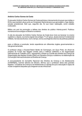 CADERNO DE ORIENTAÇÕES TÉCNICAS E METODOLÓGICAS DE MEDIDAS SOCIOEDUCATIVAS (MSE)
DE LIBERDADE ASSISTIDA (LA) E PRESTAÇÃO DE SERVIÇO À COMUNIDADE (PSC)
Antônio Carlos Gomes da Costa
O educador Antônio Carlos Gomes da Costa participou intensamente do grupo que redigiu o
ECA e que também atuou junto ao Congresso Nacional para sua aprovação e, logo depois,
sanção presidencial, feito que, segundo ele, foi sua maior realização, como cidadão
e educador.
Militou em prol da promoção e defesa dos direitos do público infanto-juvenil. Publicou
inúmeros livros e artigos no Brasil e no exterior.
A vida de educador de Antônio Carlos Gomes da Costa teve início ao lecionar no ensino
supletivo e, depois, no ensino regular dos antigos 1º e 2º graus, atuais ensinos Fundamental
e Médio, há mais de 25 anos. Com o tempo, tornou-se dirigente e técnico de políticas públicas
para a infância e juventude, tendo experiência em diferentes órgãos governamentais e
não governamentais.
O professor dirigiu a Escola-Febem Barão de Carmargos, em Ouro Preto, foi oficial de
projetos do Fundo das Nações Unidas para a Infância (UNICEF) e da Organização
Internacional do Trabalho (OIT), representou o Brasil no Comitê dos Direitos da Criança da
Organização das Nações Unidas (ONU) em Genebra (Suíça) e colaborou na elaboração da
Convenção Internacional sobre os Direitos da Criança.
A vice-presidente do Conselho Nacional dos Direitos da Criança e do Adolescente
(CONANDA), Carmen Silveira de Oliveira, afirmou que o professor deixa dois grandes
legados: "o Estatuto da Criança e do Adolescente e a aposta de que a educação é capaz de
mudar a trajetória daqueles que chegaram ao ato infracional".
 