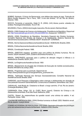 68
CADERNO DE ORIENTAÇÕES TÉCNICAS E METODOLÓGICAS DE MEDIDAS SOCIOEDUCATIVAS (MSE)
DE LIBERDADE ASSISTIDA (LA) E PRESTAÇÃO DE SERVIÇO À COMUNIDADE (PSC)
BOBBIO, Norberto. O futuro da Democracia: uma defesa das regras do jogo. Tradução de
Marco Aurélio Nogueira: Paz e Terra, 1997. A era dos direitos. 19ª ed. Rio de Janeiro:
Elsevier, 1992.
BOCCO, Fernanda e Lazzarotto, Gislei D. R. (2004). (Infr) Atores juvenis: artesãos de
análise. Psicologia & Sociedade, 16,2,37-46.
BOURDIEU, Pierre. (2002)Adominação masculina. Rio de Janeiro: Bertrand Brasil.
BRASIL (1990) Estatuto da Criança e do Adolescente. Presidência da República. Disponível
em: .Acesso em: 10/04/2011.
http://www.planalto.gov.br/ccivil_03/Leis/L8069.htm
BRASIL (2006) Presidência da República. Secretaria Especial dos Direitos Humanos.
Conselho Nacional dos Direitos da Criança e do Adolescente. Sistema Nacional De
Atendimento Socioeducativo -SINASE/ SEDH - Brasília-DF: CONANDA.
BRASIL, Norma Operacional Básica daAssistência Social – NOB/SUAS. Brasília, 2005.
BRASIL, Política Nacional deAssistência Social. Brasília, 2004.
BRASIL. Constituição Federal. 1988.
BRASIL. DIREITOS negados: questões para uma política de direitos humanos. Rio de
Janeiro: SEDH; Booklink, 2004. (Caderno de Direitos Humanos, 1).
BRASIL. DIRETRIZES nacionais para a política de atenção integral à infância e à
adolescência. Brasília: SEDH, 2001.
BRASIL. Lei Orgânica deAssistência Social. 1993
BRASIL. Mapeamento da situação das Unidades de Execução de medida socioeducativa.
Brasília: Ministério da Justiça, 2002.
BRASIL, Programas para a juventude. Disponível em
hhtps://www.presidencia.gov.br/secgeral/frame_juventude.htm.
BRASIL, Tipificação Nacional dos Serviços Socioassistenciais; Conselho Nacional de
Assistência Social; Brasilia: 2009.
CARDOSO, apud Pesquisa e Diagnóstico sobre crianças e adolescentes em situação de
risco pessoal e social em Santa Maria/RS: Construindo a Cidadania. Santa Maria: dez. 2003.
CARVALHO, José Murilo de. Cidadania no Brasil: o longo caminho. 5ª ed. Rio de Janeiro:
Civilização Brasileira, 2004.
CARRANZA, Elias. Artigo 118. In: CURY, Munir (coord). Estatuto da Criança e do
Adolescente comentado. 8.ed.São Paulo: Malheiros, 2006.
CASTEL, Robert. As metamorfoses da questão social: uma crônica do salário. 4 ed.
Petrópolis: Vozes, 1998.
CENTRO DE JUSTIÇA GLOBAL (2004) Direitos humanos no Brasil: 2003. Relatório anual.
Rio de Janeiro: Justiça Global.
CONSELHO FEDERALDE PSICOLOGIA- CFP (2006). SeminárioAAtuação dos psicólogos
junto aos adolescentes privados de liberdade - Relatório 2006, Brasília.
 