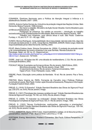 69
CADERNO DE ORIENTAÇÕES TÉCNICAS E METODOLÓGICAS DE MEDIDAS SOCIOEDUCATIVAS (MSE)
DE LIBERDADE ASSISTIDA (LA) E PRESTAÇÃO DE SERVIÇO À COMUNIDADE (PSC)
CONANDA, Diretrizes Nacionais para a Política de Atenção Integral à Infância e à
adolescência. Brasilia. 2001 – 2005.
COSTA, Antonio Carlos Gomes da. A doutrina da proteção integral das Nações Unidas. Belo
Horizonte: Modus Faciendi, 1996 (mimeo).
De menor a cidadão. Ministério da Ação Social. Brasilia: Centro Brasileiro para
a Infância eAdolescência, 1994.
Pedagogia da presença. Da solidão ao encontro – introdução ao trabalho
socioeducatico junto a adolescentes em dificuldade. Belo Horizonte: Modus Facienti, 1997.
Trabalho com infratores: uma ciência árdua e sutil. São Paulo: Cadernos
Fundap, n. 18, ano 10. P– 51 – 60, ago. 1990.
CUNEO, Monica Rodrigues. Inimputabilidade não é impunidade: derrube este mito, diga não
à redução da idade penal. In: LEAL, Cesar Barros; PIEDADE JÚNIOR, Heitor (orgs). Idade da
responsabilidade penal. Belo Horizonte: Del Rey, 2003.
FEIJÓ, Maria Cristina; Assis, Simone Gonçalves de. (2004). O contexto de exclusão social
e de vulnerabilidades de jovens infratores e de suas famílias. Revista Estudos de
Psicologia. Natal, vol. 09, no. 01. Disponível em:
http://www.scielo.br/scielo.php?script=sci_arttext&pid=S1413294X2004000100017&lng=e
n&nrm=iso>. Acesso em: 10/10/20.
FIORE, José Luiz. 60 lições dos 90: uma década de neoliberalismo. 2. Ed. Rio de Janeiro:
Civilização Brasileira, 2002.
FOCAULT, Michel.Averdade e as formas jurídicas. Rio de Janeiro. NAU Editora, 2003.
Microfísica do poder. 10 ed. Rio de Janeiro. Graal, 1992.
O nascimento da clinica. Rio de Janeiro: Forense Universitária, 1997.
Vigiar e Punir. 14 ed. Petrópolis: vozes, 1996.
FREIRE, Paulo. Educação como prática da liberdade. 18 ed. Rio de Janeiro: Paz e Terra,
1987.
FREITAS, Maria Virginia de; PAPA, Fernanda de Carvalho (org.) Politicas Públicas:
Juventude em pauta. São Paulo: Cortez: ação EducativaAssessoria, Pesquisa e Informação:
Fundação Friedrich Ebert, 2003.
FREUD, S. (1919) "O Estranho". Edição Standard Brasileira das Obras de Sigmund Freud
(pp. 235-270, vol. XVII). Rio de Janeiro: Imago.
FREUD, S. (1921) "Psicologia das massas e análise do ego". Edição Standard Brasileira das
Obras de Sigmund Freud (pp. 79-156, vol. XVIII). Rio de Janeiro: Imago.
FREUD, S. (1929). "O mal-estar na civilização". Edição Standard Brasileira das Obras
Psicológicas Completas de Sigmund Freud, Vol. 21. Rio de Janeiro: Imago, 1980.
FREUD, S. (1932) "Novas Conferências, explicações, aplicações e orientações";
Conferência XXXIV. Edição Standard Brasileira das Obras de Sigmund Freud (pp. 135-154,
vol. XVII). Rio de Janeiro: Imago.
GEREZ-AMBERTIN, Marta (2004) Culpa, responsabilidad y castigo, en el discurso jurídico y
psicoanalítico, volume II -1ª ed. - BuenosAires: Letra Viva. p. 17-36.
GOFFMAN, Erwing. Manicômios, Prisões e Conventos. São Paulo. Editora Perspectiva, 2ª
ed. 1987.
 