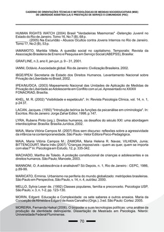 70
CADERNO DE ORIENTAÇÕES TÉCNICAS E METODOLÓGICAS DE MEDIDAS SOCIOEDUCATIVAS (MSE)
DE LIBERDADE ASSISTIDA (LA) E PRESTAÇÃO DE SERVIÇO À COMUNIDADE (PSC)
HUMAN RIGHTS WATCH (2004) Brasil "Verdadeiras Masmorras" -Detenção Juvenil no
Estado do Rio de Janeiro.Tomo 16, No 7 (B), 68 p.
______ . (2005) Na Escuridão - Abusos Ocultos contra Jovens Internos no Rio de Janeiro.
Tomo 17, No 2 (B), 53 p.
IAMAMOTO, Marilda Villela. A questão social no capitalismo. Temporalis: Revista da
Associação Brasileira de Ensino e Pesquisa em Serviço Social (ABEPSS), Brasilia:
GRAFLINE, n.3, ano II, jan-jun, p. 9 – 31, 2001.
IANNI, Octávio.Asociedade global. Rio de Janeiro: Civilização Brasileira. 2002.
IBGE/IPEA/ Secretaria de Estado dos Direitos Humanos. Levantamento Nacional sobre
Privação de Liberdade no Brasil, 2002.
IPEA/MJ/DCA. (2003) Mapeamento Nacional das Unidades de Aplicação de Medidas de
Privação de Liberdade aoAdolescente em Conflito com a Lei.Apresentado no XXXIII
FONACRIAD, Brasília.
KHEL, M. R. (2002) "Visibilidade e espetáculo". In: Revista Psicologia Clínica, vol. 14, n. 1,
p.24 37.
LACAN, Jacques. (1950) "Introdução teórica às funções da psicanálise em criminologia". In:
Escritos. Rio de Janeiro: Jorge Zahar Editor, 1998. p.147.
LYRA, Rubens Pinto (org.). Direitos humanos, os desafios do século XXI: uma abordagem
interdisciplinar. Brasília: Brasília Jurídica, 2002.
MAIA, Maria Vitória Campos M. (2007) Rios sem discurso: reflexões sobre a agressividade
da infância na contemporaneidade. São Paulo - Vetor Editora Psico-Pedagógica.
MAIA, Maria Vitória Campos M.; ZAMORA, Maria Helena R. Navas; VILHENA, Junia;
BITTENCOURT, Maria Inês (2007) "Crianças impossíveis - quem as quer, quem se importa
com elas?" In: Psicologia em Estudo, 12, p. 335-342.
MACHADO, Martha de Toledo. A proteção constitucional de crianças e adolescentes e os
direitos humanos. São Paulo; Manoele, 2003.
MANNONI, O. A adolescência é analisável? Só Depois, n. 1, Rio de Janeiro : CEPC, 1986,
p.89-99.
MARICATO, Erminia. Urbanismo na periferia do mundo globalizado: metrópoles brasileiras.
São Paulo em Perspectiva, São Paulo, v. 14, n. 4, out/dez. 2000.
MELLO, Sylvia Leser de. (1992) Classes populares, família e preconceito. Psicologia USP,
São Paulo, v. 3, n. 1-2, pp. 123-130.
MORIN, Edgard. Educação e Complexidade: os sete saberes e outros ensaios. Maria da
Conceição deAlmeida e Edgard deAssis Carvalho (Orgs.). 3 ed. São Paulo: Cortez: 2005.
MOREIRA, Fernanda Haikal (2006). O biopoder e suas tecnologias políticas: uma análise da
produção da identidade delinqüente. Dissertação de Mestrado em Psicologia. Niterói:
Universidade Federal Fluminense.
 
