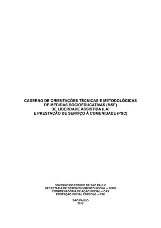 CADERNO DE ORIENTAÇÕES TÉCNICAS E METODOLÓGICAS
DE MEDIDAS SOCIOEDUCATIVAS (MSE)
DE LIBERDADE ASSISTIDA (LA)
E PRESTAÇÃO DE SERVIÇO À COMUNIDADE (PSC)
GOVERNO DO ESTADO DE SÃO PAULO
SECRETARIA DE DESENVOLVIMENTO SOCIAL – SEDS
COORDENADORIA DE AÇÃO SOCIAL – CAS
PROTEÇÃO SOCIAL ESPECIAL – PSE
SÃO PAULO
2012
 