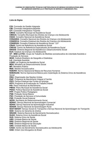 CADERNO DE ORIENTAÇÕES TÉCNICAS E METODOLÓGICAS DE MEDIDAS SOCIOEDUCATIVAS (MSE)
DE LIBERDADE ASSISTIDA (LA) E PRESTAÇÃO DE SERVIÇO À COMUNIDADE (PSC)
Lista de Siglas
CGI: Comissão de Gestão Integrada
CIB: Comissão Intergestora Bipartite
CIT: Comissão Intergestora Tripartite
CMAS: Conselho Municipal de Assistência Social
CMDCA: Conselho Municipal dos Direitos da Criança e do Adolescente
CNAS: Conselho Nacional de Assistência Social
CONANDA: Conselho Nacional dos Direitos da Criança e do Adolescente
CONDECA: Conselho Estadual dos Direitos da Criança e do Adolescente
CONSEAS: Conselho Estadual de Assistência Social - S.P
CRAS: Centro de Referência da Assistência Social
CREAS: Centro de Referência Especializado da Assistência Social
DRADS: Diretoria Regional de Assistência e Desenvolvimento Social
ECA: Estatuto da Criança e do Adolescente
GT - MSE LA PSC: Grupo de Trabalho de Medidas socioeducativa de Liberdade Assistida e
Prestação de Serviços
IBGE: Instituto Brasileiro de Geografia e Estatística
LA: Liberdade Assistida
LOAS: Lei Orgânica da Assistência Social
MDS: Ministério de Desenvolvimento Social
MP: Ministério Público
MSE: Medida Socioeducativa
NOB/RH: Norma Operacional Básica de Recursos Humanos
NOB/SUAS: Norma Operacional Básica para implantação do Sistema Único de Assistência
Social
ONU: Organização das Nações Unidas
PAIF: Programa de Atendimento Integral à Família
PEFI: Parque Estadual das Fontes do Ipiranga
PETI: Programa de Erradicação do Trabalho Infantil
PIA: Plano Individual de Atendimento
PMAS: Plano Municipal de Assistência Social
PNAS: Política Nacional de Assistência Social
PPP: Projeto Politico Pedagógico
PSB: Proteção Social Básica
PSC: Prestação de Serviços à Comunidade
PSE: Proteção Social Especial
SEDS: Secretaria de Desenvolvimento Social
SENAC: Serviço Nacional de Aprendizagem Comercial
SENAI: Serviço Nacional de Aprendizagem Industrial
SENAR: Serviço Nacional de Aprendizagem Rural
SEST/SENAT: Serviço Social do Transporte e Serviço Nacional de Aprendizagem do Transporte
SGD: Sistema de Garantia de direitos
SINASE: Sistema Nacional de Atendimento Socioeducativo
SUAS: Sistema Único da Assistência Social
SUS: Sistema Único de Saúde
UBS: Unidade Básica de Saúde
DRS: Diretoria Regional de Saúde
DRE: Diretoria Regional de Educação
UBS: Unidade Básica de Saúde
CASA: Centro de Atendimento Socioeducativo ao Adolescente
OAB: Ordem dos Advogados do Brasil
 
