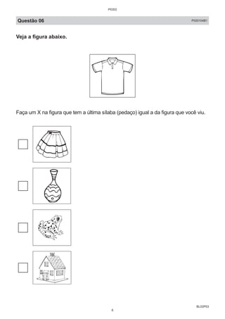 BL02P03
Questão 06 P020104B1
Veja a figura abaixo.
Faça um X na figura que tem a última sílaba (pedaço) igual a da figura que você viu.
P0302
6
 