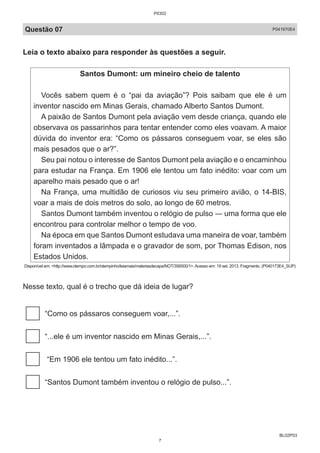 BL02P03
Questão 07 P041970E4
Leia o texto abaixo para responder às questões a seguir.
Santos Dumont: um mineiro cheio de talento
Vocês sabem quem é o “pai da aviação”? Pois saibam que ele é um
inventor nascido em Minas Gerais, chamado Alberto Santos Dumont.
A paixão de Santos Dumont pela aviação vem desde criança, quando ele
observava os passarinhos para tentar entender como eles voavam. A maior
dúvida do inventor era: “Como os pássaros conseguem voar, se eles são
mais pesados que o ar?”.
Seu pai notou o interesse de Santos Dumont pela aviação e o encaminhou
para estudar na França. Em 1906 ele tentou um fato inédito: voar com um
aparelho mais pesado que o ar!
Na França, uma multidão de curiosos viu seu primeiro avião, o 14-BIS,
voar a mais de dois metros do solo, ao longo de 60 metros.
Santos Dumont também inventou o relógio de pulso ― uma forma que ele
encontrou para controlar melhor o tempo de voo.
Na época em que Santos Dumont estudava uma maneira de voar, também
foram inventados a lâmpada e o gravador de som, por Thomas Edison, nos
Estados Unidos.
Disponível em: <http://www.otempo.com.br/otempinho/leiamais/materiasdecapa/NOT/356500/1>.Acesso em: 19 set. 2013. Fragmento. (P040173E4_SUP)
Nesse texto, qual é o trecho que dá ideia de lugar?
“Como os pássaros conseguem voar,...”.
“...ele é um inventor nascido em Minas Gerais,...”.
“Em 1906 ele tentou um fato inédito...”.
“Santos Dumont também inventou o relógio de pulso...”.
P0302
7
 