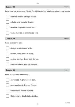 BL02P03
Questão 08 P041967E4
De acordo com esse texto, Santos Dumont inventou o relógio de pulso porque queria
controlar melhor o tempo de voo.
estudar uma maneira de voar.
observar os passarinhos voando.
voar a mais de dois metros do solo.
Questão 09 P041978E4
Esse texto serve para
divulgar acidentes de avião.
ensinar como fazer um avião.
ensinar técnicas de controle de voo.
informar sobre o inventor do avião.
Questão 10 P041974E4
Qual é o assunto desse texto?
A invenção do gravador de som.
As invenções de Thomas Edison.
O talento de Santos Dumont.
Os inventores dos Estados Unidos.
P0302
8
 