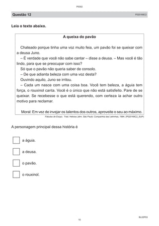 BL02P03
Questão 12 P020169C2
Leia o texto abaixo.
A queixa do pavão
Chateado porque tinha uma voz muito feia, um pavão foi se queixar com
a deusa Juno.
– É verdade que você não sabe cantar – disse a deusa. – Mas você é tão
lindo, para que se preocupar com isso?
Só que o pavão não queria saber de consolo.
– De que adianta beleza com uma voz desta?
Ouvindo aquilo, Juno se irritou.
– Cada um nasce com uma coisa boa. Você tem beleza, a águia tem
força, o rouxinol canta. Você é o único que não está satisfeito. Pare de se
queixar. Se recebesse o que está querendo, com certeza ia achar outro
motivo para reclamar.
Moral: Em vez de invejar os talentos dos outros, aproveite o seu ao máximo.
Fábulas de Esopo. Trad. Heloisa Jahn. São Paulo: Companhia das Letrinhas, 1994. (P020169C2_SUP)
A personagem principal dessa história é
a águia.
a deusa.
o pavão.
o rouxinol.
P0302
10
 