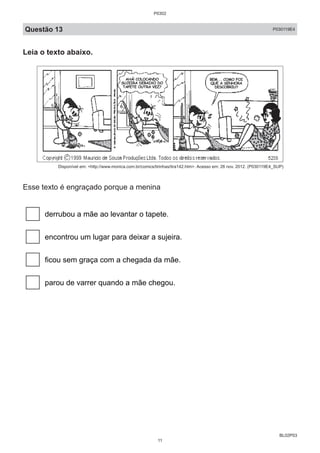 BL02P03
Questão 13 P030119E4
Leia o texto abaixo.
Disponível em: <http://www.monica.com.br/comics/tirinhas/tira142.htm>. Acesso em: 26 nov. 2012. (P030119E4_SUP)
Esse texto é engraçado porque a menina
derrubou a mãe ao levantar o tapete.
encontrou um lugar para deixar a sujeira.
ficou sem graça com a chegada da mãe.
parou de varrer quando a mãe chegou.
P0302
11
 