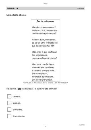 BL03P03
Questão 19 P041953E4
Leia o texto abaixo.
Era da primavera
Mamãe como é que era?
No tempo dos dinossauros
também tinha primavera?
Não sei dizer, meu amor,
só sei de uma tiranossaura
que adorava colher flor.
Mãe, mas o que ela fazia?
Era vegetariana,
pegava as flores e comia?
Meu bem, que fantasia,
ela enfeitava com flores
a caverna em que vivia...
Ela era especial,
inventava a primavera,
Em plena Era Glacial.
FRAGATA, Cláudio. Ciência Hoje da Criança. Set. 2012, n. 238. (P041953E4_SUP)
No trecho, “Ela era especial”, a palavra “ela” substitui
caverna.
fantasia.
primavera.
tiranossaura.
P0302
17
 