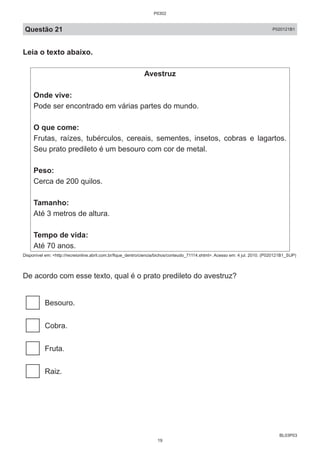 BL03P03
Questão 21 P020121B1
Leia o texto abaixo.
Avestruz
Onde vive:
Pode ser encontrado em várias partes do mundo.
O que come:
Frutas, raízes, tubérculos, cereais, sementes, insetos, cobras e lagartos.
Seu prato predileto é um besouro com cor de metal.
Peso:
Cerca de 200 quilos.
Tamanho:
Até 3 metros de altura.
Tempo de vida:
Até 70 anos.
Disponível em: <http://recreionline.abril.com.br/fique_dentro/ciencia/bichos/conteudo_71114.shtml>. Acesso em: 4 jul. 2010. (P020121B1_SUP)
De acordo com esse texto, qual é o prato predileto do avestruz?
Besouro.
Cobra.
Fruta.
Raiz.
P0302
19
 