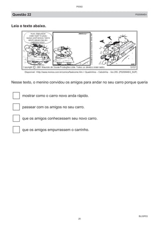 BL03P03
Questão 22 P020064E4
Leia o texto abaixo.
Disponível: <http://www.monica.com.br/comics/fwelcome.htm.> Quadrinhos – Cebolinha - tira 255. (P020064E4_SUP)
Nesse texto, o menino convidou os amigos para andar no seu carro porque queria
mostrar como o carro novo anda rápido.
passear com os amigos no seu carro.
que os amigos conhecessem seu novo carro.
que os amigos empurrassem o carrinho.
P0302
20
 