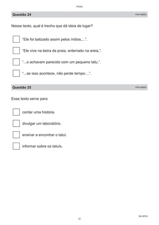 BL03P03
Questão 24 P041968E4
Nesse texto, qual é trecho que dá ideia de lugar?
“Ele foi batizado assim pelos índios,...”.
“Ele vive na beira da praia, enterrado na areia,”.
“...o achavam parecido com um pequeno tatu.”.
“...se isso acontece, não perde tempo:...”.
Questão 25 P041969E4
Esse texto serve para
contar uma história.
divulgar um laboratório.
ensinar a encontrar o tatuí.
informar sobre os tatuís.
P0302
22
 