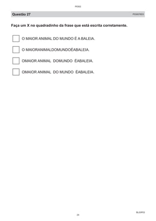 BL03P03
Questão 27 P030076D3
Faça um X no quadradinho da frase que está escrita corretamente.
O MAIOR ANIMAL DO MUNDO É A BALEIA.
O MAIORANIMALDOMUNDOÉABALEIA.
OMAIOR ANIMAL DOMUNDO ÉABALEIA.
OMAIOR ANIMAL DO MUNDO ÉABALEIA.
P0302
24
 
