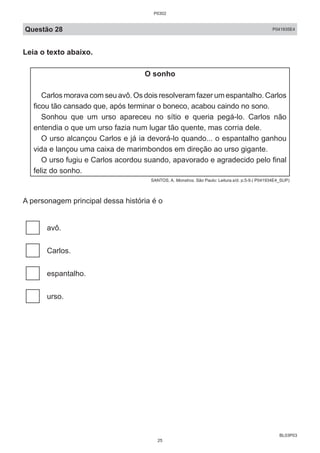 BL03P03
Questão 28 P041935E4
Leia o texto abaixo.
O sonho
Carlos morava com seu avô. Os dois resolveram fazer um espantalho. Carlos
ficou tão cansado que, após terminar o boneco, acabou caindo no sono.
Sonhou que um urso apareceu no sítio e queria pegá-lo. Carlos não
entendia o que um urso fazia num lugar tão quente, mas corria dele.
O urso alcançou Carlos e já ia devorá-lo quando... o espantalho ganhou
vida e lançou uma caixa de marimbondos em direção ao urso gigante.
O urso fugiu e Carlos acordou suando, apavorado e agradecido pelo final
feliz do sonho.
SANTOS, A. Monstros. São Paulo: Leitura.s/d. p.5-9.( P041934E4_SUP)
A personagem principal dessa história é o
avô.
Carlos.
espantalho.
urso.
P0302
25
 