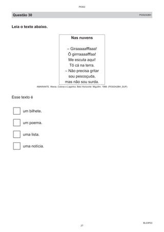 BL03P03
Questão 30 P030242BH
Leia o texto abaixo.
Nas nuvens
– Giraaaaafffaaa!
Ô girrraaaafffaa!
Me escuta aqui!
Tô cá na terra.
– Não precisa gritar
sou pescoçuda,
mas não sou surda.
AMARANTE. Wania. Cobras e Lagartos. Belo Horizonte: Miguilim, 1988. (P030242BH_SUP)
Esse texto é
um bilhete.
um poema.
uma lista.
uma notícia.
P0302
27
 