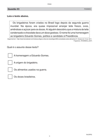 BL02P03
Questão 03 P030668C2
Leia o texto abaixo.
Os brigadeiros foram criados no Brasil logo depois da segunda guerra
mundial. Na época, era quase impossível arranjar leite fresco, ovos,
amêndoas e açúcar para os doces.Aí alguém descobriu que a mistura de leite
condensado e chocolate dava um doce gostoso. O nome foi uma homenagem
ao brigadeiro Eduardo Gomes, político e candidato à Presidência.
Disponível em: <http://www.hannabrasil.com/noticias-artigos-e-dica-do-mes/artigos/306-curiosidades-sobre-alimentos-2>. Acesso em: 6 nov. 2011.
Fragmento. (P030668C2_SUP)
Qual é o assunto desse texto?
A homenagem a Eduardo Gomes.
A origem do brigadeiro.
Os alimentos usados na guerra.
Os doces brasileiros.
P0302
3
 