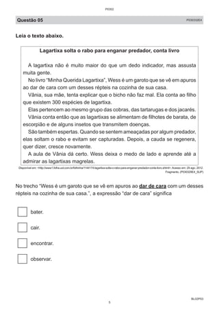 BL02P03
Questão 05 P030332E4
Leia o texto abaixo.
Lagartixa solta o rabo para enganar predador, conta livro
A lagartixa não é muito maior do que um dedo indicador, mas assusta
muita gente.
No livro “Minha Querida Lagartixa”, Wess é um garoto que se vê em apuros
ao dar de cara com um desses répteis na cozinha de sua casa.
Vânia, sua mãe, tenta explicar que o bicho não faz mal. Ela conta ao filho
que existem 300 espécies de lagartixa.
Elas pertencem ao mesmo grupo das cobras, das tartarugas e dos jacarés.
Vânia conta então que as lagartixas se alimentam de filhotes de barata, de
escorpião e de alguns insetos que transmitem doenças.
São também espertas. Quando se sentem ameaçadas por algum predador,
elas soltam o rabo e evitam ser capturadas. Depois, a cauda se regenera,
quer dizer, cresce novamente.
A aula de Vânia dá certo. Wess deixa o medo de lado e aprende até a
admirar as lagartixas magrelas.
Disponível em: <http://www1.folha.uol.com.br/folhinha/1144174-lagartixa-solta-o-rabo-para-enganar-predador-conta-livro.shtml>.Acesso em: 29 ago. 2012.
Fragmento. (P030329E4_SUP)
No trecho “Wess é um garoto que se vê em apuros ao dar de cara com um desses
répteis na cozinha de sua casa.”, a expressão “dar de cara” significa
bater.
cair.
encontrar.
observar.
P0302
5
 