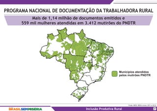 PROGRAMA NACIONAL DE DOCUMENTAÇÃO DA TRABALHADORA RURAL
Fonte: MDS, MDA e Incra, 2011 a 2014.
Inclusão Produtiva Rural
Mais de 1,14 milhão de documentos emitidos e
559 mil mulheres atendidas em 3.412 mutirões do PNDTR
21
Municípios atendidos
pelos mutirões PNDTR
 