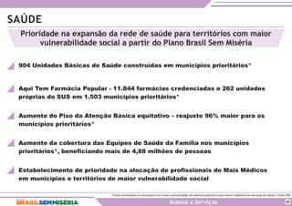 SAÚDE
* Foram priorizados os municípios com maior concentração de extrema pobreza e com menor cobertura de serviços de saúde. Fonte: MS.
Acesso a Serviços
904 Unidades Básicas de Saúde construídas em municípios prioritários*
Aqui Tem Farmácia Popular - 11.844 farmácias credenciadas e 262 unidades
próprias do SUS em 1.503 municípios prioritários*
Aumento do Piso da Atenção Básica equitativo – reajuste 96% maior para os
municípios prioritários*
Aumento da cobertura das Equipes de Saúde da Família nos municípios
prioritários*, beneficiando mais de 4,88 milhões de pessoas
24
Prioridade na expansão da rede de saúde para territórios com maior
vulnerabilidade social a partir do Plano Brasil Sem Miséria
Estabelecimento de prioridade na alocação de profissionais do Mais Médicos
em municípios e territórios de maior vulnerabilidade social
 