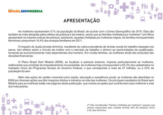 APRESENTAÇÃO
As mulheres representam 51% da população do Brasil, de acordo com o Censo Demográfico de 2010. Elas são
também as mais atingidas pelos efeitos da pobreza e da miséria, sendo que as famílias chefiadas por mulheres* com filhos
apresentam os maiores índices de pobreza, sobretudo, aquelas chefiadas por mulheres negras.As famílias monoparentais
femininas compunham 16,4% dos arranjos familiares em 2011.
O impacto da dupla jornada feminina, resultante da cultura prevalente de divisão social do trabalho baseada nos
sexos, tem efeitos sobre o vínculo da mulher com o mercado de trabalho e diminui as oportunidades de qualificação,
tornando-as economicamente mais dependentes dos homens. Em muitas famílias, as mulheres ainda são excluídas das
decisões financeiras.
O Plano Brasil Sem Miséria (BSM), ao focalizar a pobreza extrema, impacta particularmente as mulheres,
melhorando sua condição de empoderamento na sociedade.As mulheres hoje correspondem a 55,3% dos cadastrados no
Cadastro Único de Programas Sociais do Governo Federal, o que corresponde a mais de 47 milhões, ou a 23% da
população do país.
Além das ações de caráter universal como saúde, educação e assistência social, as mulheres são atendidas no
BSM por diversas ações que têm impactos diretos e indiretos na vida das mulheres. Os principais resultados do Brasil sem
Miséria para as mulheres estão nas páginas desta publicação, que mostra as ações que contribuíram para melhorar a vida
dos mais pobres.
(*) São consideradas “famílias cheﬁadas por mulheres” aquelas cuja
pessoa responsável pela unidade familiar (RF) do Cadastro Único
é do sexo feminino.
 