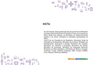 NOTA
As informações desta publicação são provenientes do Ministério
do Desenvolvimento Social e Combate à Fome, que coordena o
Plano Brasil Sem Miséria, do Ministério do Desenvolvimento
Agrário e de outros ministérios e entidades participantes do
Plano:
Casa Civil da Presidência da República, Secretaria Geral da
Presidência da República, Ministério da Fazenda, Ministério do
Planejamento, Orçamento e Gestão, Ministério das Cidades,
Ministério do Trabalho e Emprego, Ministério da Saúde,
Ministério da Educação, Ministério da Integração Nacional,
Ministério do Meio Ambiente e Ministério de Minas e Energia,
Codevasf, Conab, DNOCS, Embrapa, FBB, Funasa, ICMBio,
Incra, Sebrae, Petrobras e BNDES.
 