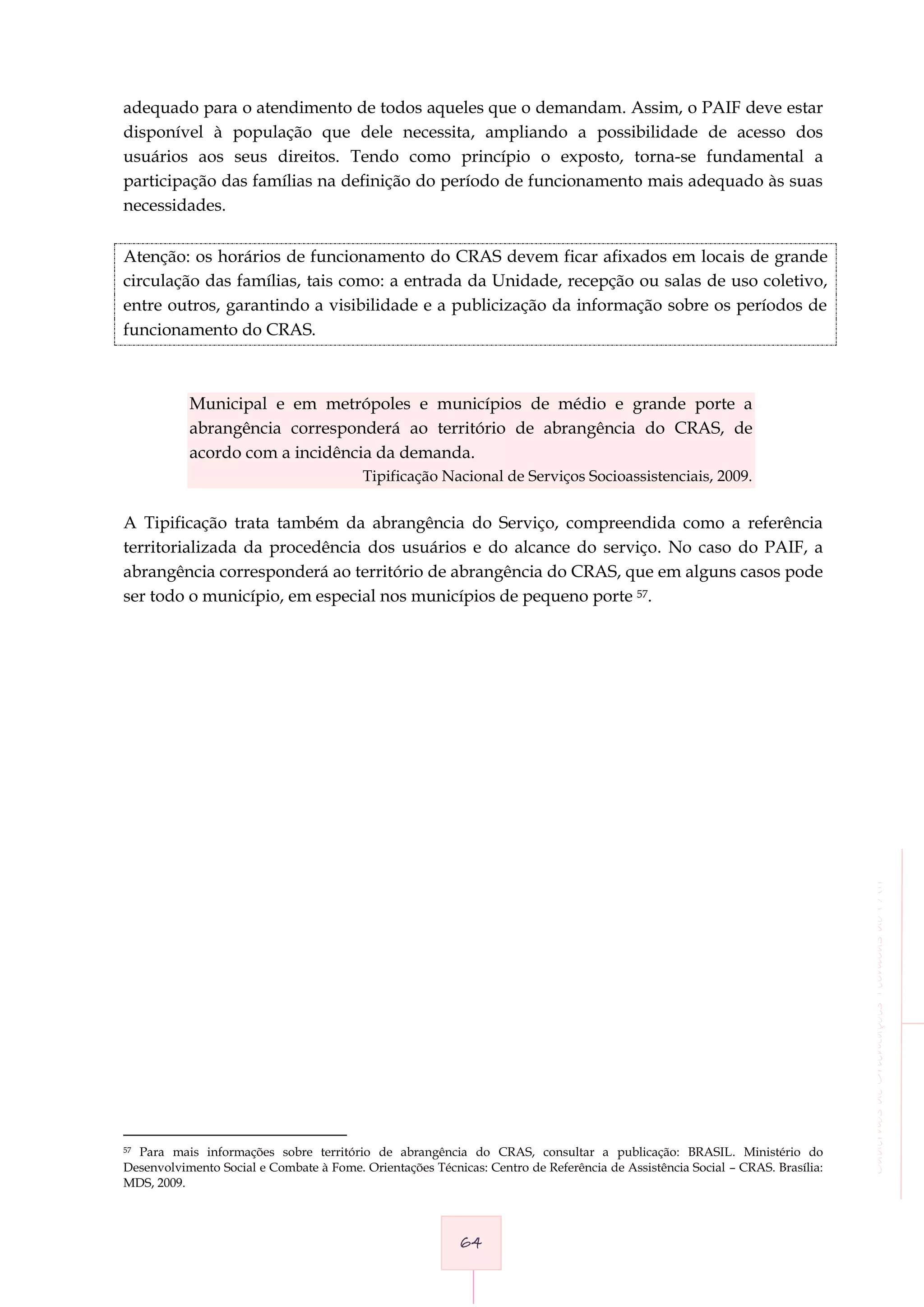CadernosdeOrientaçõesTécnicasdoPAIF
64
adequado para o atendimento de todos aqueles que o demandam. Assim, o PAIF deve estar
disponível à população que dele necessita, ampliando a possibilidade de acesso dos
usuários aos seus direitos. Tendo como princípio o exposto, torna-se fundamental a
participação das famílias na definição do período de funcionamento mais adequado às suas
necessidades.
Atenção: os horários de funcionamento do CRAS devem ficar afixados em locais de grande
circulação das famílias, tais como: a entrada da Unidade, recepção ou salas de uso coletivo,
entre outros, garantindo a visibilidade e a publicização da informação sobre os períodos de
funcionamento do CRAS.
Municipal e em metrópoles e municípios de médio e grande porte a
abrangência corresponderá ao território de abrangência do CRAS, de
acordo com a incidência da demanda.
Tipificação Nacional de Serviços Socioassistenciais, 2009.
A Tipificação trata também da abrangência do Serviço, compreendida como a referência
territorializada da procedência dos usuários e do alcance do serviço. No caso do PAIF, a
abrangência corresponderá ao território de abrangência do CRAS, que em alguns casos pode
ser todo o município, em especial nos municípios de pequeno porte 57.
57 Para mais informações sobre território de abrangência do CRAS, consultar a publicação: BRASIL. Ministério do
Desenvolvimento Social e Combate à Fome. Orientações Técnicas: Centro de Referência de Assistência Social – CRAS. Brasília:
MDS, 2009.
 