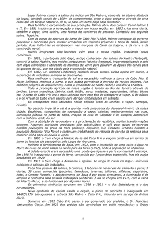 Leger Palmer compra a salina dos índios em São Pedro e, como ela se situava afastada
da lagoa, constrói canais de 1500m de comprimento, onde a água chegava através de uma
calha até um tanque natural e, de lá, ia para um outro poço para cristalizar.
Para facilitar o escoamento de sua produção, Palmer abriu dois canais: Canal Palmer I
e II. Em 1881 implantou a navegação a vapor em nossa região; em 1882 criou uma olaria,
também a vapor, uma caieira, uma fábrica de conservas de pescado. Construiu sua segunda
salina: Trapiche.
Com as obras de abertura da barra de Cabo Frio (1880), Palmer consegue do governo
provincial a concessão para instalar armazéns em terrenos próximos à Boca da Barra. Neste
período, duas indústrias se estabelecem nas margens do Canal do Itajuru: a da cal e a da
construção naval.
Muitos imigrantes sírio-libaneses vêm para a nossa região, instalando casas
comerciais.
Em 1885, o português João Gago, antigo conhecedor das salinas do Aveiro (Portugal),
constrói a salina Acahira, nos moldes portugueses (técnica francesa), impermeabilizando o solo
com algas cionofícias e utilizando os moinhos de vento para puxarem as águas dos canais para
os quadros de sal, que era obtido pela evaporação natural.
Em 1887, Dr. Adolpho Lindenberg constrói novas salinas. Desta época em diante, a
exploração da indústrua salineira se desenvolve.
Para melhorar o transporte de sal era necessário melhorar a barra de Cabo Frio. O
Major Bellegard melhora a barra, o que acaba permitindo a entrada de navios maiores. Faz
também projetos de arruamentos, funda a irmandade de Santa Isabel e constrói a Charitas.
Toda a produção agrícola de nossa região é levada ao Rio de Janeiro através de
lanchas. Levam mandioca, farinha, café, feijão, arroz, madeiras, aguardentes, telhas, tijolos
etc. O porto de Cabo Frio era o mais utilizado para este tipo de transporte a vapor. O de Búzios
e o de Arraial do Cabo eram usados para abrigar embarcações em trânsito.
Os transportes mais utilizados nesse período eram as lanchas a vapor, carroças,
cavalos.
No período imperial o sal é a grande mola propulsora do desenvolvimento da nossa
cidade. Estaleiros, companhias de navegação a vapor, caieiras, melhoramentos nas ruas,
iluminação pública no porto da barra, criação da casa de Caridade e do Hospital acontecem
com o dinheiro vindo do sal.
Com a abolição da escravatura e a proclamação da república, muitas transformações
ocorrem. Algumas atividades produtivas são substituídas: o café pelo gado; ex-escravos
fundam povoações na praia da Raza (Búzios), enquanto que escravos urbanos fundam a
povoação Abissínia (Vila Nova) e continuam trabalhando na retirada de carvão da restinga para
fornecer lenha para os navios a vapor.
Em 1890 o trem chega a Marica; de lá até Cabo Frio a viagem continua em lombo de
burro ou lanchas de passageiros pela Lagoa de Araruama.
Melhora o fornecimento de água, em 1892, com a instalação de uma caixa d’água no
Morro da Guia, de onde saíam os canos para as bicas (1897), onde a população se abastecia.
A cidade crescia e era necessário uma ponte que ligasse a parte continental à restinga.
Em 1898 foi inaugurada a ponte de ferro, construída por funcionários espanhóis. Mas ela acaba
desabando em 1920.
Em 1913 o trem chega a Araruama e Iguaba. Ao longo do Canal do Itajuru inúmeros
estaleiros e caieiras são instalados.
Cabo Frio possuía 48 salinas, 6 caieiras, 3 fábricas de conservas de camarão e peixe, 2
olarias, 38 casas comerciais (padarias, farmácias, tavernas, bilhares, alfaiates, sapateiros,
hotel, o Cinema Recreio) o abastecimento de água é por poços artesianos, a iluminação é de
lampião e nenhuma casa possuía instalações sanitárias. A luz só chegou em 1915, com a usina
de Alberto Mazur, e só funcionava por algumas horas.
Os primeiros sindicatos surgiram em 1918 e 1921 – o dos Estivadores e o dos
Arrumadores.
Nova epidemia de varíola assola a região, a ponte de concreto é inaugurada em
14/07/1926. Inaugura-se a estrada São Pedro – Cabo Frio, iniciando um serviço de ônibus
diário.
Somente em 1922 Cabo Frio passa a ser governado por prefeito, o Sr. Francisco
Vasconcelos Costa. Em 1923 dois prédios são construídos em estilo neoclássico: o Grupo
10
 