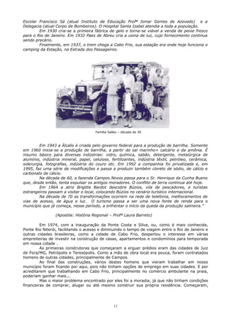Escolar Francisco Sá (atual Instituto de Educação Profª Ismar Gomes de Azevedo) e a
Delegacia (atual Corpo de Bombeiros). O Hospital Santa Izabel atendia a toda a população.
Em 1930 cria-se a primeira fábrica de gelo e torna-se viável a venda de peixe fresco
para o Rio de Janeiro. Em 1932 Paes de Abreu cria a usina de luz, cujo fornecimento continua
sendo precário.
Finalmente, em 1937, o trem chega a Cabo Frio, sua estação era onde hoje funciona o
camping da Estação, na Estrada dos Passageiros.
Em 1943 a Álcalis é criada pelo governo federal para a produção de barrilha. Somente
em 1960 inicia-se a produção de barrilha, a partir do sal marinho+ calcário e da amônia. É
insumo básico para diversas indústrias: vidro, química, sabão, detergente, metalúrgica de
alumínio, indústria mineral, papel, celulose, fertilizantes, indústria têxtil, petróleo, cerâmica,
siderurgia, fotografias, indústria do couro etc. Em 1992 a companhia foi privatizada e, em
1995, faz uma série de modificações e passa a produzir também cloreto de sódio, de cálcio e
carbonato de cálcio.
Na década de 60, a fazenda Campos Novos passa para o Sr. Henrique da Cunha Bueno
que, desde então, tenta expulsar os antigos moradores. O conflito de terra continua até hoje.
Em 1964 a atriz Brigitte Bardot descobre Búzios, vila de pescadores, e turistas
estrangeiros passam a visitar o local, colocando Búzios no cenário turístico internacional.
Na década de 70 as transformações ocorrem na rede de telefonia, melhoramentos de
vias de acesso, de água e luz. O turismo passa a ser uma nova fonte de renda para o
município que já começa, nesse período, a enfrentar o início da queda da produção salineira.”
(Apostila: História Regional – Profª Laura Barreto)
Em 1974, com a inauguração da Ponte Costa e Silva, ou, como é mais conhecida,
Ponte Rio Niterói, facilitando o acesso e diminuindo o tempo de viagem entre o Rio de Janeiro e
outras cidades brasileiras, como a cidade de Cabo Frio, despertou o interesse em várias
empreiteiras de investir na construção de casas, apartamentos e condomínios para temporada
em nossa cidade .
As primeiras construtoras que começaram a erguer prédios eram das cidades de Juiz
de Fora/MG, Petrópolis e Teresópolis. Como a mão de obra local era pouca, foram contratados
homens de outras cidades, principalmente de Campos.
Ao final das construções, vários destes homens que vieram trabalhar em nosso
município foram ficando por aqui, pois não tinham opções de emprego em suas cidades. E por
acreditarem que trabalhando em Cabo Frio, principalmente no comércio ambulante na praia,
poderiam ganhar mais...
Mas o maior problema encontrado por eles foi a moradia, já que não tinham condições
financeiras de comprar, alugar ou até mesmo construir sua própria residência. Começaram,
11
Família Salles – década de 30
 