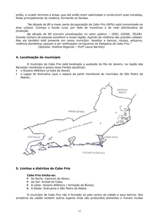 então, a invadir terrenos e áreas, que até então eram valorizadas e construíram suas moradias,
feitas principalmente de madeira, formando as favelas.
“Na década de 80 a maior parte da população de Cabo Frio (80%) está concentrada na
área urbana. Começa o êxodo rural, por falta de incentivos e de rede distribuidora da
produção.
Na década de 90 ocorrem privatizações no setor público – CERJ, CEDAE, TELERJ.
Grande número de pessoas escolhem a nossa região, fugindo da violência das grandes cidades.
Mas ela também está presente em nosso município. Assaltos a bancos, roubos, estupros,
violência doméstica, passam a ser notificações corriqueiras na Delegacia de Cabo Frio.”
(Apostila: História Regional – Profª Laura Barreto)
4. Localização do município
O município de Cabo Frio está localizado a sudoeste do Rio de Janeiro, na região das
Baixadas Litorâneas e possui duas frentes aquáticas:
• o Oceano Atlântico (a leste do litoral)
• a Lagoa de Araruama (que o separa da parte meridional do município de São Pedro da
Aldeia) .
5. Limites e distritos de Cabo Frio
Cabo Frio limita-se:
 Ao Norte: Casimiro de Abreu;
 Ao Sul: Arraial do Cabo;
 À Leste: Oceano Atlântico / Armação de Búzios;
 À Oeste: Araruama e São Pedro da Aldeia.
O município de Cabo Frio não é formado só pelo centro da cidade e seus bairros. Nos
arredores da cidade existem outros lugares onde são produzidos alimentos e moram muitas
12
 