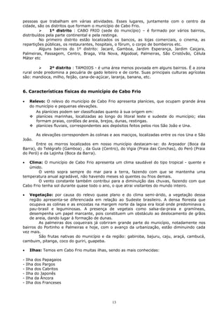 pessoas que trabalham em várias atividades. Esses lugares, juntamente com o centro da
cidade, são os distritos que formam o município de Cabo Frio.
 1º distrito : CABO FRIO (sede do município) – é formado por vários bairros,
distribuídos pela parte continental e pela restinga.
No primeiro distrito estão localizados os bancos, as lojas comerciais, o cinema, as
repartições públicas, os restaurantes, hospitais, o fórum, o corpo de bombeiros etc.
Alguns bairros do 1º distrito: Jacaré, Gamboa, Jardim Esperança, Jardim Caiçara,
Palmeiras, Passagem, Centro, Braga, Vila Nova, Algodoal, Palmeiras, São Cristóvão, Célula
Máter etc
 2º distrito : TAMOIOS - é uma área menos povoada em alguns bairros. É a zona
rural onde predomina a pecuária de gado leiteiro e de corte. Suas principais culturas agrícolas
são: mandioca, milho, feijão, cana-de-açúcar, laranja, banana, etc.
6. Características físicas do município de Cabo Frio
• Relevo: O relevo do município de Cabo Frio apresenta planícies, que ocupam grande área
do município e pequenas elevações.
As planícies podem ser classificadas quanto à sua origem em:
 planícies marinhas, localizadas ao longo do litoral leste e sudeste do município; elas
formam praias, cordões de areia, brejos, dunas, restingas.
 planícies fluviais, correspondentes aos depósitos feitos pelos rios São João e Una.
As elevações correspondem às colinas e aos maciços, localizadas entre os rios Una e São
João.
Entre os morros localizados em nosso município destacam-se: do Arpoador (Boca da
Barra), do Telégrafo (Gamboa) , da Guia (Centro), do Vigia (Praia das Conchas), do Peró (Praia
do Peró) e da Lajinha (Boca da Barra).
• Clima: O município de Cabo Frio apresenta um clima saudável do tipo tropical - quente e
úmido.
O vento sopra sempre do mar para a terra, fazendo com que se mantenha uma
temperatura anual agradável, não havendo meses só quentes ou frios demais.
O vento constante também contribui para a diminuição das chuvas, fazendo com que
Cabo Frio tenha sol durante quase todo o ano, o que atrai visitantes do mundo inteiro.
• Vegetação: por causa do relevo quase plano e do clima semi-árido, a vegetação dessa
região apresenta-se diferenciada em relação ao Sudeste brasileiro. A densa floresta que
ocupava as colinas e as encostas na margem norte da lagoa era local onde predominava o
pau-brasil e leguminosas. A presença de vegetais como salsa-da-praia e gramíneas,
desempenha um papel marcante, pois constituem um obstáculo ao deslocamento de grãos
de areia, dando lugar à formação de dunas.
As palmeiras dos coqueirais já cobriram grande parte do município, notadamente nos
bairros do Portinho e Palmeiras e hoje, com o avanço da urbanização, estão diminuindo cada
vez mais.
São frutas nativas do município e da região: gabiroba, bajuru, caju, araçá, cambucá,
cambuim, pitanga, coco do guriri, guapeba.
• Ilhas: Temos em Cabo Frio muitas ilhas, sendo as mais conhecidas:
- Ilha dos Papagaios
- Ilha dos Pargos
- Ilha dos Cabritos
- Ilha do Japonês
- Ilha da Âncora
- Ilha dos Franceses
13
 
