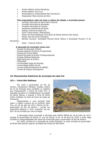 • Artista plástico Carlos Mendonça
• Artista plástico Ivan Cruz
• Pesquisadora e ambientalista Meri Damaceno
• Pesquisador Elísio Gomes da Silva
Para engrandecer cada vez mais a cultura da cidade, o município possui:
 Conselho Municipal do Patrimônio Cultural,
 Conselho Municipal de Educação,
 Conselho Municipal de Cultura,
 Academia Cabofriense de letras,
 Espaço Cultural de Cabo Frio,
 Coral “Canta-Vento” (FERLAGOS),
 Museu de Artes Religiosas (Convento de Nossa Senhora dos Anjos),
 Museu José de Dome (Charitas)
 Bandas musicais: Sociedade Musical Santa Helena e Sociedade Musical 13 de
Novembro.
 Scliar – Casa de Cultura
A educação do município conta com:
- Escolas de Educação Infantil,
- Escolas públicas de Ensino Fundamental,
- Escolas de Ensino Médio,
- Escola Municipal de Ensino Profissionalizante
- Escolas Públicas Estaduais,
- Rede Particular de Ensino,
- FERLAGOS
- Universidade Veiga de Almeida,
- Universidade Estácio de Sá,
- Cursos profissionalizantes do SENAC,
- Cursos de línguas estrangeiras.
10. Monumentos históricos do município de cabo frio
10.1 – Forte São Matheus
Em 1615 o governador do Rio de
Janeiro, Constantino Menelau recebeu ordens
do rei de Portugal para combater os ingleses
que freqüentavam o litoral de Cabo Frio. A
expulsão acontece e é estabelecida a povoação
de Santa Helena, e erguido o Forte de Santo
Inácio instalado na boca da barra da Lagoa de
Araruama.
Respondendo a uma consulta Real
sobre a melhor maneira de se fortificar Cabo
Frio, em 20 de abril de 1617, Martim de Sá -
governador do Rio de Janeiro – conclui ser
necessário desfazer o forte existente por ser
fácil de ser tomado por naus inimigas.
A aprovação dessa conclusão é afirmada pela CARTA RÉGIA de 18 de julho de 1617,
dirigida ao governador do Brasil, D. Luís de Souza. E em 14 de abril de 1618, a carta régia
transfere a responsabilidade das obras de construção para o governador do Rio de Janeiro.
Em 1620, verifica-se a conclusão da nossa fortaleza, na carta enviada ao governador
do Brasil pelo jesuíta superior da Aldeia dos Índios de São Pedro
16
 