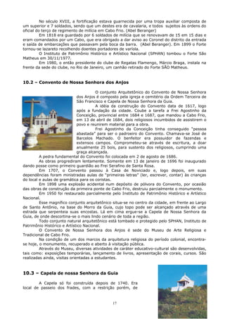 No século XVIII, a fortificação estava guarnecida por uma tropa auxiliar composta de
um superior e 7 soldados, sendo que um destes era de cavalaria, e todos sujeitos às ordens do
oficial do terço de regimento de milícia em Cabo Frio. (Abel Beranger)
Em 1818 era guardado por 6 soldados de milícia que se renovavam de 15 em 15 dias e
eram comandados por um Cabo, que era obrigado a dar aviso ao Coronel do distrito da entrada
e saída de embarcações que passavam pela boca da barra. (Abel Beranger). Em 1899 o Forte
tornou-se lazareto recolhendo doentes portadores de varíola.
O Instituto de Patrimônio Histórico e Artístico Nacional (SPHAN) tombou o Forte São
Matheus em 30/11/1977.
Em 1980, o então presidente do clube de Regatas Flamengo, Márcio Braga, instala na
frente da sede do clube, no Rio de Janeiro, um canhão retirado do Forte SÃO Matheus.
10.2 – Convento de Nossa Senhora dos Anjos
O conjunto Arquitetônico do Convento de Nossa Senhora
dos Anjos é composto pela igreja e cemitério da Ordem Terceira de
São Francisco e Capela de Nossa Senhora da Guia.
A idéia da construção do Convento data de 1617, logo
após a fundação da cidade. Coube a tarefa a Frei Agostinho da
Conceição, provincial entre 1684 e 1687, que mandou a Cabo Frio,
em 13 de abril de 1684, dois religiosos incumbidos de assistirem o
povo e reunirem material para a obra.
Frei Agostinho da Conceição tinha conseguido “pessoa
abastada” para ser o padroeiro do Convento. Chamava-se José de
Barcelos Machado. O benfeitor era possuidor de fazendas e
extensos campos. Comprometeu-se através de escritura, a doar
anualmente 25 bois, para sustento dos religiosos, cumprindo uma
graça alcançada.
A pedra fundamental do Convento foi colocada em 2 de agosto de 1686.
As obras progrediram lentamente. Somente em 13 de janeiro de 1696 foi inaugurado
dando posse como primeiro guardião ao Frei Serafino de Santa Rosa.
Em 1707, o Convento passou à Casa de Noviciado e, logo depois, em suas
dependências foram ministradas aulas de “primeiras letras” (ler, escrever, contar) às crianças
do local e aulas de gramática para os coristas.
Em 1898 uma explosão acidental num depósito de pólvora do Convento, por ocasião
das obras de construção da primeira ponte de Cabo Frio, destruiu parcialmente o monumento.
Em 1950 foi restaurado parcialmente pelo Instituto de Patrimônio Histórico e Artístico
Nacional.
Esse magnífico conjunto arquitetônico situa-se no centro da cidade, em frente ao Largo
de Santo Antônio, na base do Morro da Guia, cujo topo pode ser alcançado através de uma
estrada que serpenteia suas encostas. Lá em cima ergue-se a Capela de Nossa Senhora da
Guia, de onde descortina-se o mais lindo cenário de toda a região.
Todo conjunto natural arquitetônico está tombado e protegido pelo SPHAN, Instituto de
Patrimônio Histórico e Artístico Nacional.
O Convento de Nossa Senhora dos Anjos é sede do Museu de Arte Religiosa e
Tradicional de Cabo Frio.
Na condição de um dos marcos da arquitetura religiosa do período colonial, encontra-
se hoje, o monumento, recuperado e aberto à visitação pública.
Através do Museu, diversas atividades de caráter educativo-cultural são desenvolvidas,
tais como: exposições temporárias, lançamento de livros, apresentação de corais, cursos. São
realizadas ainda, visitas orientadas a estudantes.
10.3 – Capela de nossa Senhora da Guia
A Capela só foi construída depois de 1740. Era
local de passeio dos frades, com a restrição porém, de
17
 