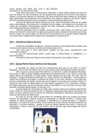 serem sempre dois deles para cima e não poderem
apartarem-se da vista do Convento.
Uma lenda conta que os franciscanos colocavam a Santa Nossa Senhora da Guia no
altar da Capela no alto do Outeiro. No dia seguinte ela aparecia no Convento. Era levada à
Capela e novamente aparecia no Convento. Por várias vezes este fato sucedeu-se. Essa lenda
está relacionada a do misterioso túnel subterrâneo que ligaria a Capela ao Convento. Alguns
afirmam que Nossa Senhora da Guia alcançava o Convento através desse túnel.
Ao lado da Capela de Nossa Senhora da Guia, foram localizados alicerces do antigo
posto meteorológico. De acordo com a tradição oral da cidade, sua função era a de alertar os
navios das condições meteorológicas através de sinais codificados, bandeiras, cone etc que
eram hasteados em torre metálica de 12 m.
Segundo pesquisas orais na cidade, consta que sob o altar existia um túnel que saía
dentro do Convento e este túnel era usado para guardar peças valiosas do Convento que piratas
vinham roubar em nossa cidade. Do alto do morro era possível ver os navios piratas chegando
em nossa costa e rapidamente as peças eram guardadas no suposto túnel.
10.4 – Mirante do Morro da Guia
Centro de emanações energéticas, santuário espiritual, sítio predestinado, espelho onde
o homem pré-histórico mira-se, memória viva feita de pedra e fé.
Com essa obra o povo cabo-friense resgata um dos locais culturalmente mais
importantes do Brasil.
O que era esquecimento ontem, revela hoje o conhecimento, a inteligência e o
deslumbramento.
O homem do passado integra-se ao homem do presente, que projeta o futuro.
10.5 - Igreja Matriz Nossa Senhora da Assunção
A fundação da cidade de Cabo Frio propriamente dita deu-se em 1616, no bairro
Passagem, mas, a partir de 1660 criou-se o novo centro urbano denominado de São Francisco.
Nele, traça-se a praça (atual Porto Rocha) e constrói-se o prédio da Câmara Municipal,
entre 1661 e 1662. O poder religioso acompanha esse deslocamento e, em 1666 é criada pelo
Vigário Bento de Figueiredo a Igreja Matriz Nossa Senhora da Assunção. No altar mor foi
colocada a imagem da Padroeira de Cabo Frio, Nossa Senhora da Assunção – recomendada a
Lisboa nos princípios da ereção e fundação da igreja, e que sem dúvida foi a devoção dos
primeiros habitantes da cidade. Consta que essa imagem é uma das mais antigas o Brasil. À
direita de quem entra na Igreja Matriz, há uma capela, erguida em 1731, onde está a imagem
da Virgem Aparecida, que foi encontrada entre uns penedos no mar de Arraial do Cabo, pelo
pescador Domingos André Ribeiro, no ano de 1721.
A igreja matriz foi restaurada em 1966, sob a direção artística do professor Adail Bento
Costa. Porém, no início da década de 70, os religiosos responsáveis pela matriz construíram um
anexo na parte posterior que se tornou um elemento arquitetônico altamente perturbador ao
estilo do monumento do século XVII.
No início do ano de 1984 a Igreja Matriz foi assaltada. Além das imagens de Nossa
Senhora da Aparecida e Nossa Senhora da Conceicão, os ladrões levaram: 3 cálices com
patenas (2 cálices dourados e 1 prateado), 2 estensórios (1 grande dourado e 1 pequeno
prateado), 1 crucifixo de arte sacristia, coroa, punhal de prata e broche de Nossa Senhora da
Assunção, 2 crucifixos laterais , espada e coroa de Nossa Senhora das Dores, 3 túnicas de
celebração, 2 anjos, e coroa do Sr. dos Passos. Até os dias de hoje, essas peças não foram
recuperadas.
18
 