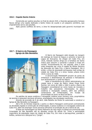 10.6 – Capela Santo Inácio
Construída por padres jesuítas no final do século XVII, a fazenda agropecuária Campos
Novos abriga uma capela dedicada a Santo Inácio de Loyola e um pequeno cemitério, que
originalmente serviu aos jesuítas.
Após graves conflitos de terra, a área foi desapropriada pelo governo municipal em
1993.
10.7 – O bairro da Passagem
Igreja de São Benedito
O Bairro da Passagem está situado na margem
de restinga do Canal do Itajuru e próximo à barra da
Lagoa de Araruama. Ao chegar em Cabo Frio, em
1616, Estevão Gomes dirigiu-se à fortaleza de Santo
Inácio para assumir o comando e passar a tropa em
revista. Provavelmente foi, em seguida, para o local
onde pretendia dar início à cidade de Nossa Senhora
da Assunção de Cabo Frio, o Bairro Passagem. Ele é
então, a área de população portuguesa mais antiga da
cidade de Cabo Frio e o único núcleo urbano entre
1616 e cerca de 1660.
A denominação PASSAGEM provém do ponto de
embarque e desembarque de pessoas e mercadorias
que atravessavam o canal do Itajuru.
Após a transferência do centro administrativo da
cidade para o Largo da Matriz (atual Praça Porto
Rocha), em cerca de 1660 e 1662 o porto e Bairro da
Passagem consolidaram-se como locais de moradia e
trabalho dos pescadores interessados na pesca
oceânica e navegação costeira, além dos artífices
construtores de embarcações, em função da
proximidade do porto na Boca da Barra.
Os patrões da pesca oceânica e navegação costeira eram homens ricos, proprietários
de lanchas e possuíam escravos africanos, empregados nas atividades marítimas.
Através da provisão de 9 de abril, João Botelho da Ponte foi autorizado a construir a
Igreja de São Benedito na Passagem .
Até o fim do Período Imperial, o porto e o Bairro Passagem continuaram centralizando
as atividades ligadas à construção de embarcações, à pesca oceânica e à navegação costeira de
Cabo Frio, além de empregar novos escravos africanos na produção de cal e estiva do sal.
A festa em Homenagem ao Santo Padroeiro da raça negra no Brasil era promovida pela
Irmandade de São Benedito até as décadas iniciais de século XX. Tinha a participação
majoritária da população negra da cidade de Cabo Frio. Em meio a barraquinhas, prendas e
leilões, cantava-se e dançava-se o “jongo”.
19
 