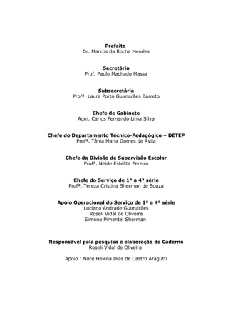 Prefeito
Dr. Marcos da Rocha Mendes
Secretário
Prof. Paulo Machado Massa
Subsecretária
Profª. Laura Porto Guimarães Barreto
Chefe de Gabinete
Adm. Carlos Fernando Lima Silva
Chefe do Departamento Técnico-Pedagógico – DETEP
Profª. Tânia Maria Gomes de Ávila
Chefe da Divisão de Supervisão Escolar
Profª. Neide Estelita Pereira
Chefe do Serviço de 1ª a 4ª série
Profª. Tereza Cristina Sherman de Souza
Apoio Operacional do Serviço de 1ª a 4ª série
Luciana Andrade Guimarães
Roseli Vidal de Oliveira
Simone Pimentel Sherman
Responsável pela pesquisa e elaboração de Caderno
Roseli Vidal de Oliveira
Apoio : Nilce Helena Dias de Castro Aragutti
2
 