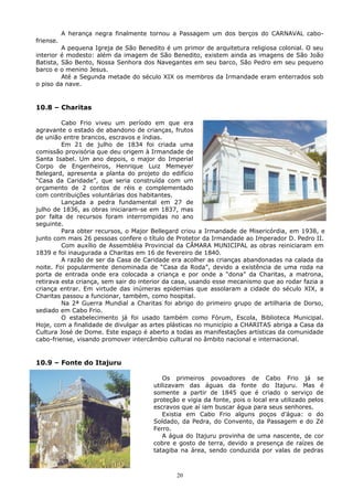 A herança negra finalmente tornou a Passagem um dos berços do CARNAVAL cabo-
friense.
A pequena Igreja de São Benedito é um primor de arquitetura religiosa colonial. O seu
interior é modesto: além da imagem de São Benedito, existem ainda as imagens de São João
Batista, São Bento, Nossa Senhora dos Navegantes em seu barco, São Pedro em seu pequeno
barco e o menino Jesus.
Até a Segunda metade do século XIX os membros da Irmandade eram enterrados sob
o piso da nave.
10.8 – Charitas
Cabo Frio viveu um período em que era
agravante o estado de abandono de crianças, frutos
de união entre brancos, escravos e índias.
Em 21 de julho de 1834 foi criada uma
comissão provisória que deu origem à Irmandade de
Santa Isabel. Um ano depois, o major do Imperial
Corpo de Engenheiros, Henrique Luiz Memeyer
Belegard, apresenta a planta do projeto do edifício
“Casa da Caridade”, que seria construída com um
orçamento de 2 contos de réis e complementado
com contribuições voluntárias dos habitantes.
Lançada a pedra fundamental em 27 de
julho de 1836, as obras iniciaram-se em 1837, mas
por falta de recursos foram interrompidas no ano
seguinte.
Para obter recursos, o Major Bellegard criou a Irmandade de Misericórdia, em 1938, e
junto com mais 26 pessoas confere o título de Protetor da Irmandade ao Imperador D. Pedro II.
Com auxílio de Assembléia Provincial da CÂMARA MUNICIPAL as obras reiniciaram em
1839 e foi inaugurada a Charitas em 16 de fevereiro de 1840.
A razão de ser da Casa de Caridade era acolher as crianças abandonadas na calada da
noite. Foi popularmente denominada de “Casa da Roda”, devido a existência de uma roda na
porta de entrada onde era colocada a criança e por onde a “dona” da Charitas, a matrona,
retirava esta criança, sem sair do interior da casa, usando esse mecanismo que ao rodar fazia a
criança entrar. Em virtude das inúmeras epidemias que assolaram a cidade do século XIX, a
Charitas passou a funcionar, também, como hospital.
Na 2ª Guerra Mundial a Charitas foi abrigo do primeiro grupo de artilharia de Dorso,
sediado em Cabo Frio.
O estabelecimento já foi usado também como Fórum, Escola, Biblioteca Municipal.
Hoje, com a finalidade de divulgar as artes plásticas no município a CHARITAS abriga a Casa da
Cultura José de Dome. Este espaço é aberto a todas as manifestações artísticas da comunidade
cabo-friense, visando promover intercâmbio cultural no âmbito nacional e internacional.
10.9 – Fonte do Itajuru
Os primeiros povoadores de Cabo Frio já se
utilizavam das águas da fonte do Itajuru. Mas é
somente a partir de 1845 que é criado o serviço de
proteção e vigia da fonte, pois o local era utilizado pelos
escravos que aí iam buscar água para seus senhores.
Existia em Cabo Frio alguns poços d’água: o do
Soldado, da Pedra, do Convento, da Passagem e do Zé
Ferro.
A água do Itajuru provinha de uma nascente, de cor
cobre e gosto de terra, devido a presença de raízes de
tatagiba na área, sendo conduzida por valas de pedras
20
 