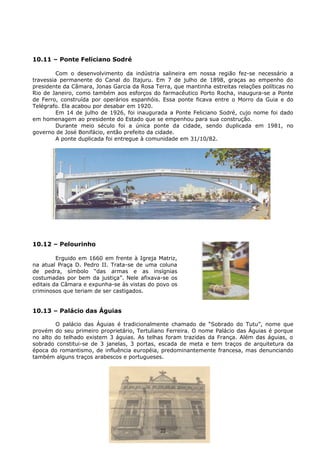 10.11 – Ponte Feliciano Sodré
Com o desenvolvimento da indústria salineira em nossa região fez-se necessário a
travessia permanente do Canal do Itajuru. Em 7 de julho de 1898, graças ao empenho do
presidente da Câmara, Jonas Garcia da Rosa Terra, que mantinha estreitas relações políticas no
Rio de Janeiro, como também aos esforços do farmacêutico Porto Rocha, inaugura-se a Ponte
de Ferro, construída por operários espanhóis. Essa ponte ficava entre o Morro da Guia e do
Telégrafo. Ela acabou por desabar em 1920.
Em 14 de julho de 1926, foi inaugurada a Ponte Feliciano Sodré, cujo nome foi dado
em homenagem ao presidente do Estado que se empenhou para sua construção.
Durante meio século foi a única ponte da cidade, sendo duplicada em 1981, no
governo de José Bonifácio, então prefeito da cidade.
A ponte duplicada foi entregue à comunidade em 31/10/82.
10.12 – Pelourinho
Erguido em 1660 em frente à Igreja Matriz,
na atual Praça D. Pedro II. Trata-se de uma coluna
de pedra, símbolo “das armas e as insígnias
costumadas por bem da justiça”. Nele afixava-se os
editais da Câmara e expunha-se às vistas do povo os
criminosos que teriam de ser castigados.
10.13 – Palácio das Águias
O palácio das Águias é tradicionalmente chamado de “Sobrado do Tutu”, nome que
provém do seu primeiro proprietário, Tertuliano Ferreira. O nome Palácio das Águias é porque
no alto do telhado existem 3 águias. As telhas foram trazidas da França. Além das águias, o
sobrado constitui-se de 3 janelas, 3 portas, escada de meta e tem traços de arquitetura da
época do romantismo, de influência européia, predominantemente francesa, mas denunciando
também alguns traços arabescos e portugueses.
22
 
