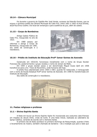 10.14 – Câmara Municipal
Foi durante o governo do Capitão-Mor José Varela, sucessor de Estevão Gomes, que se
ergueu o primeiro prédio da Câmara Municipal de Cabo Frio, entre 1661 e 1662 na Rua Direita,
atual Rua Érico Coelho. Era local de vereanças e para audiência do juiz, além de cadeia.
11.15 – Corpo de Bombeiros
Antiga Cadeia Pública de
Cabo Frio, inaugurada no ano de
1923.
Em 1980 passou por
reformas e abriga a Corpo de
Bombeiros, inaugurado em 1981.
seu estilo de construção é o
neoclássico.
10.16 – Prédio do Instituto de Educação Profª Ismar Gomes de Azevedo
Construído em 1923/24, funcionava inicialmente com o nome de Grupo Escolar
Francisco Sá; posteriormente o grupo recebeu o nome de Jansen de Mello.
Em 1944 o grupo escolar passa a ser denominado Miguel Couto QUE em 1958
transfere-se para a Av. Treze de Novembro, onde funciona até hoje.
O prédio ficou abandonado entre 1959 e 1967, quando foi restaurado, e reinaugurado
com o nome de Escola Estadual Profª Ismar Gomes de Azevedo. Em 1998 foi transformada em
Instituto de Educação.
Seu estilo de construção é o neoclássico.
11. Festas religiosas e profanas
11.1 – Divino Espírito Santo
A festa em louvor ao Divino Espírito Santo foi incorporada aos costumes cabo-frienses
em meados do século XVIII, vinda da Corte. É uma festa móvel, realizada ao calendário da
Igreja Católica, variando de acordo com a Semana Santa.
O primeiro dia de festa acontece no primeiro Domingo da Ressurreição, quando é feito
o levantamento do mastro, também chamado de bandeira – diz a tradição que para o lado que
23
 
