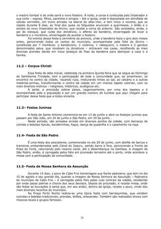 o mastro tombar é de onde sairá o novo festeiro. À noite, a coroa é conduzida pelo Imperador e
sua corte – esposa, filhos, parentes e amigos – até a igreja, onde é depositada em almofada de
veludo vermelho, em trono armado na lateral do altar-mor, e tem início a novena, que se
repete durante 8 dias, ao final dos quais os folguedos anunciam a quermesse, o leilão e o
sorteio do novo Imperador do Divino, que recebe a coroa do anterior. São sorteados, ainda, o
pai do estoque, que cuida dos donativos, o alferes da bandeira, encarregado de levar a
bandeira e o mordomo, encarregado de auxiliar o festeiro.
Foi extinta dessa festa a cerimônia do anúncio, onde a bandeira fazia o giro dois meses
antes, percorrendo todos os cantos do município, acompanhada pela folia do Divino -
constituída por 7 membros: o bandeireiro, 2 violeiros, 1 rabequeiro, o mestre e 2 garotos
denominados salva, que recebiam os donativos – entravam nas casas, recolhendo as mais
diversas prendas dando em troca pedaços de fitas da bandeira para abençoar a casa e a
família.
11.2 – Corpus Christi
Essa festa de data móvel, celebrada na primeira Quinta-feira que se segue ao Domingo
da Santíssima Trindade, tem a participação de toda a comunidade que, ao amanhecer, se
encontra no centro da cidade, riscando ruas, misturando tintas ao sal, ao calcário e a outras
matérias-primas, transformando o centro da cidade em um imenso tapete colorido, com os
mais diversos motivos – religiosos, históricos, ecológicos etc.
À tarde, a procissão solene passa, vagarosamente, por cima dos tapetes e é
acompanhada pela a população e por um grande número de turistas que aqui chegam para
participar dessa festa que a todos encanta.
11.3– Festas Juninas
A festa de Santo Antonio comemora-se em 13 de junho e abre os festejos juninos que
passam por São João, em 24 de junho e São Pedro, em 29 de junho .
Neste período, são armados arraiás em diversos pontos da cidade, com barracas de
comida e bebidas típicas, bandeirinhas, fogos, dança de quadrilha e o casamento na roça.
11.4- Festa de São Pedro
É uma festa dos pescadores, comemorada no dia 29 de junho, com desfile de barcos e
traineiras embandeiradas pelo Canal do Itajuru, saindo barra a fora, percorrendo a frente da
Praia do Forte, retornando pelo mesmo canal, até o desembarque na Gamboa. A imagem de
São Pedro, então, é carregada pelos fiéis em procissão terrestre até o porto, onde acontece a
missa com a participação da comunidade.
11.5- Festa de Nossa Senhora da Assunção
Durante 15 dias, o povo de Cabo Frio homenageia sua Santa padroeira, que tem no dia
15 de agosto o seu grande dia, quando a imagem de Nossa Senhora da Assunção – Padroeira
do município de Cabo Frio – é carregada pelos fiéis pelas ruas centrais da cidade, recebendo
por onde passa palmas e choros dos seus devotos. Depois de procissão, é rezada missa, onde
são feitas as louvações à santa que, em seu andor, dentro da igreja, recebe o povo, vindo dos
mais diversos recantos do município.
Na Praça Porto Rocha realiza-se uma típica festa com barraquinhas, que vendem
comidas e bebidas tradicionais, prendas, leilões, artesanato. Também são realizados shows com
músicos locais e grupos famosos.
24
 