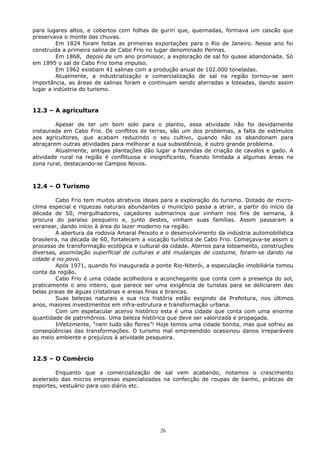 para lugares altos, e cobertos com folhas de guriri que, queimadas, formava um cascão que
preservava o monte das chuvas.
Em 1824 foram feitas as primeiras exportações para o Rio de Janeiro. Nesse ano foi
construída a primeira salina de Cabo Frio no lugar denominado Perinas.
Em 1868, depois de um ano promissor, a exploração de sal foi quase abandonada. Só
em 1895 o sal de Cabo Frio toma impulso.
Em 1962 existiam 41 salinas com a produção anual de 102.000 toneladas.
Atualmente, a industrialização e comercialização de sal na região tornou-se sem
importância, as áreas de salinas foram e continuam sendo aterradas e loteadas, dando assim
lugar a indústria do turismo.
12.3 – A agricultura
Apesar de ter um bom solo para o plantio, essa atividade não foi devidamente
instaurada em Cabo Frio. Os conflitos de terras, são um dos problemas, a falta de estímulos
aos agricultores, que acabam reduzindo o seu cultivo, quando não os abandonam para
abraçarem outras atividades para melhorar a sua subsistência, é outro grande problema.
Atualmente, antigas plantações dão lugar a fazendas de criação de cavalos e gado. A
atividade rural na região é conflituosa e insignificante, ficando limitada a algumas áreas na
zona rural, destacando-se Campos Novos.
12.4 – O Turismo
Cabo Frio tem muitos atrativos ideais para a exploração do turismo. Dotado de micro-
clima especial e riquezas naturais abundantes o município passa a atrair, a partir do início da
década de 50, mergulhadores, caçadores submarinos que vinham nos fins de semana, à
procura do paraíso pesqueiro e, junto destes, vinham suas famílias. Assim passaram a
veranear, dando início à área do lazer moderno na região.
A abertura da rodovia Amaral Peixoto e o desenvolvimento da indústria automobilística
brasileira, na década de 60, fortalecem a vocação turística de Cabo Frio. Começava-se assim o
processo de transformação ecológica e cultural da cidade. Aterros para loteamento, construções
diversas, assimilação superficial de culturas e até mudanças de costume, foram-se dando na
cidade e no povo.
Após 1971, quando foi inaugurada a ponte Rio-Niterói, a especulação imobiliária tomou
conta da região.
Cabo Frio é uma cidade acolhedora e aconchegante que conta com a presença do sol,
praticamente o ano inteiro, que parece ser uma exigência de turistas para se deliciarem das
belas praias de águas cristalinas e areias finas e brancas.
Suas belezas naturais e sua rica história estão exigindo da Prefeitura, nos últimos
anos, maiores investimentos em infra-estrutura e transformação urbana.
Com um espetacular acervo histórico esta é uma cidade que conta com uma enorme
quantidade de patrimônios. Uma beleza histórica que deve ser valorizada e propagada.
Infelizmente, “nem tudo são flores”! Hoje temos uma cidade bonita, mas que sofreu as
conseqüências das transformações. O turismo mal empreendido ocasionou danos irreparáveis
ao meio ambiente e prejuízos à atividade pesqueira.
12.5 – O Comércio
Enquanto que a comercialização de sal vem acabando, notamos o crescimento
acelerado das micros empresas especializadas na confecção de roupas de banho, práticas de
esportes, vestuário para uso diário etc.
26
 