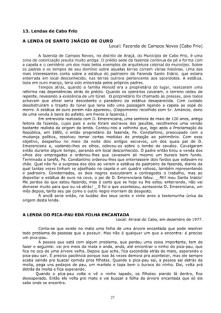 13. Lendas de Cabo Frio
A LENDA DE SANTO INÁCIO DE OURO
Local: Fazenda de Campos Novos (Cabo Frio)
A fazenda de Campos Novos, no distrito de Araçá, do Município de Cabo Frio, é uma
zona de colonização jesuíta muito antiga. O prédio sede da fazenda continua de pé e forma com
a capela e o cemitério um dos mais belos exemplos de arquitetura colonial do município. Sobre
os padres e os tempos de seu domínio sobre aquelas terras correm várias histórias. Uma das
mais interessantes conta sobre a estátua do padroeiro da Fazenda Santo Inácio. que estaria
enterrada em local desconhecido, nas terras outrora pertencente aos sacerdotes. A estátua,
toda em ouro maciço, teria sido enterrada pelos próprios padres.
Tempos atrás, quando a família Honold era a proprietária do lugar, realizaram uma
reforma nas dependências atrás do prédio. Quando os operários cavaram, o terreno cedeu de
repente, revelando a existência de um túnel. O proprietário foi chamado às pressas, pois todos
achavam que afinal seria descoberto o paradeiro da estátua desaparecida. Com cuidado
desobstruíram o trajeto do túnel que teria sido uma passagem ligando a capela ao sopé do
morro. A estátua de ouro porém não apareceu. (Depoimento recolhido com Sr. Amâncio, dono
de uma venda à beira do asfalto, em frente à fazenda.)
Em entrevista realizada com D. Emerenciana, uma senhora de mais de 120 anos, antiga
feitora da fazenda, cujos pais e avós foram escravos dos jesuítas, recolhemos uma versão
bastante realista da origem da lenda. Contou-nos a velhinha que, logo após a Proclamação da
República, em 1889, o então proprietário da fazenda, Pe. Constantino, preocupado com a
mudança política, resolveu tomar certas medidas de proteção ao patrimônio. Com esse
objetivo, despertou no meio da noite dois antigos escravos, um dos quais pai de D.
Emerenciana e, vedando-lhes os olhos, colocou-os sobre o lombo de cavalos. Cavalgaram
então durante algum tempo, parando em local desconhecido. O padre então tirou a venda dos
olhos dos empregados e ordenou-lhes que cavassem ali mesmo um buraco bem fundo.
Terminada a tarefa, Pe. Constantino ordenou-lhes que enterrassem dois fardos que estavam no
chão. Qual não foi a surpresa dos dois ao verem a estátua do padroeiro da fazenda, diante da
qual tantas vezes tinham se ajoelhado na capela e um quadro valioso, também representando
o padroeiro. Consternados, os dois negros executaram a contragosto o trabalho, mas ao
depositar a estátua de ouro na cova, o pai de D. Emerenciana falou: _ Ah! meu Santo Inácio!
Me perdoa do que estou fazendo, mas é certo que se hoje eu lhe estou enterrando, não vai
demorar muito para que eu vá atrás! _ E foi o que aconteceu, acrescenta D. Emerenciana, um
mês depois, tanto seu pai como o outro negro morriam de desgosto.
A anciã seria então, na lucidez dos seus cento e vinte anos a testemunha única da
origem desta lenda.
A LENDA DO PICA-PAU EDA FOLHA ENCANTADA
Local: Arraial do Cabo, em dezembro de 1977.
Conta-se que existe no mato uma folha de uma árvore encantada que pode resolver
todo problema de pessoas que a possuir. Mas não é qualquer um que a encontra: é preciso
um pica-pau.
A pessoa que está com algum problema, que perdeu uma coisa importante, tem de
fazer o seguinte: vai pro meio da mata e anda, anda, até encontrar o ninho do pica-pau, que
fica no oco de uma árvore velha. Depois que acha, fica escondida atrás do mato, esperando o
pica-pau sair. É preciso paciência porque isso às vezes demora pra acontecer, mas ele sempre
acaba saindo pra buscar comida pros filhotes. Quando o pica-pau sai, a pessoa sai detrás da
moita, pega uns pedaços de pau, um martelo e tapa bem o buraco do ninho. Daí, volta prá
detrás da moita e fica esperando.
Quando o pica-pau volta e vê o ninho tapado, os filhotes piando lá dentro, fica
desesperado. Então ele volta pro mato e vai buscar a folha da árvore encantada que só ele
sabe onde se encontra.
27
 