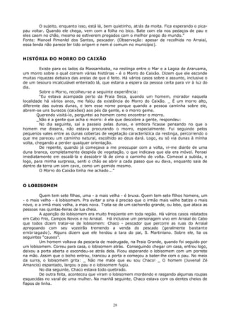 O sujeito, enquanto isso, está lá, bem quietinho, atrás da moita. Fica esperando o pica-
pau voltar. Quando ele chega, vem com a folha no bico. Bate com ela nos pedaços de pau e
eles caem no chão, mesmo se estiverem pregados com o melhor prego do mundo.”
Fonte: Manoel Pimenlel dos Santos, pescador. (Observação: apesar de recolhida no Arraial,
essa lenda não parece ler tido origem e nem é comum no município).
HISTÓRIA DO MORRO DO CAIXÃO
Existe para os lados da Massambaba, na restinga entre o Mar e a Lagoa de Araruama,
um morro sobre o qual correm várias histórias - é o Morro do Caixão. Dizem que ele esconde
muitas riquezas debaixo das areias de que é feito. Há vários casos sobre o assunto, inclusive o
de um tesouro incalculável enterrado lá, que estaria a espera da pessoa certa para vir à luz do
dia.
Sobre o Morro, recolheu-se a seguinte experiência:
“Eu estava acampada perto da Praia Seca, quando um homem, morador naquela
localidade há vários anos, me falou da existência do Morro do Caixão. _ É um morro alto,
diferente das outras dunas, e tem esse nome porque quando a pessoa caminha sobre ele,
abrem-se uns buracos (caixões) aos pés da gente, e o morro geme.
Querendo visitá-lo, perguntei ao homem como encontrar o morro.
_Não é a gente que acha o morro: é ele que descobre a gente, respondeu:
No dia seguinte, saí a passeio pelas dunas, e embora ficasse pensando no que o
homem me dissera, não estava procurando o morro, especialmente. Fui seguindo pelos
pequenos vales entre as dunas cobertas de vegetação característica da restinga, percorrendo o
que me pareceu um caminho natural, escolhido ao deus dará. Logo, eu só via dunas à minha
volta, chegando a perder qualquer orientação.
De repente, quando já começava a me preocupar com a volta, vi-me diante de uma
duna branca, completamente despida de vegetação, o que indicava que ela era móvel. Pensei
imediatamente em escalá-la e descobrir lá de cima o caminho de volta. Comecei a subida, e
logo, para minha surpresa, senti o chão se abrir a cada passo que eu dava, enquanto saia de
dentro da terra um som cavo, como um gemido mesmo.
O Morro do Caixão tinha me achado...”
O LOBISOMEM
Quem tem sete filhas, uma - a mais velha - é bruxa. Quem tem sete filhos homens, um
- o mais velho - é lobisomem. Pra evitar a sina é preciso que o irmão mais velho batize o mais
novo, e a irmã mais velha, a mais nova. Trata-se de um cachorrão grande, ou lobo, que ataca as
pessoas nas quintas-feiras de lua cheia.
A aparição do lobisomem era muito freqüente em toda região. Há vários casos relatados
em Cabo Frio, Campos Novos e no Arraial. Há inclusive um personagem vivo em Arraial do Cabo
que todos dizem tratar-se de lobisomem: Chaco - pescador que percorre as ruas do Arraial
apregoando com seu vozeirão tremendo a venda do pescado (geralmente bastante
embriagado). Alguns dizem que ele herdou a tara do pai, S. Martiniano. Sobre ele, lia os
seguintes “causos”.
Um homem voltava da pescaria de madrugada, na Praia Grande, quando foi seguido por
um lobisomem. Correu para casa, o lobisomem atrás. Conseguindo chegar cm casa, entrou logo,
deixou a porta aberta e escondeu-se atrás dela. Ficou esperando o lobisomem com um porrete
na mão. Assim que o bicho entrou, trancou a porta e começou a bater-lhe com o pau. No meio
da surra, o lobisomem grita: _ Não me mate que eu sou Chaco! _ O homem (Juvenal Zé
Amancio) espantado, largou o pau e o lobisomem fugiu.
No dia seguinte, Chaco estava todo quebrado.
De outra feita, aconteceu que viram o lobisomem mordendo e rasgando algumas roupas
esquecidas no varal de uma mulher. Na manhã seguinte, Chaco estava com os dentes cheios de
fiapos de linha.
28
 