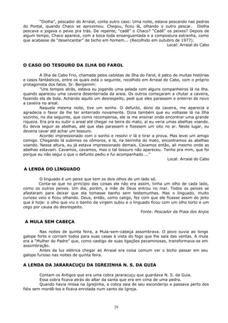 “Diolha”, pescador do Arraial, conta outro caso: Uma noite, estava pescando nas pedras
do Pontal, quando Chaco se aproximou. Chegou, ficou lá, olhando o outro pescar. Diolha
pescava e jogava o peixe pra trás. De repente, “cadê” o Chaco? “Cadê” os peixes? Depois de
algum tempo, Chaco aparece, com a boca toda ensanguentada e a compostura estranha, como
que acabasse de “desencantar” de bicho em homem... (Recolhido em outubro de 1977).
Local: Arraial do Cabo
O CASO DO TESOURO DA ILHA DO FAROL
A Ilha de Cabo Frio, chamada pelos cabistas de Ilha do Farol, é palco de muitas histórias
e casos fantásticos, entre os quais está o seguinte, recolhido em Arraial do Cabo, com o próprio
protagonista dos fatos. Sr. Benjamim:
"Uns tempos atrás, estava eu jogando uma pelada com alguns companheiros lá na ilha.
quando apareceu uma caveira desenterrada da areia. Os outros começaram a chutar a caveira,
fazendo ela de bola. Achando aquilo um desrespeito, pedi que eles parassem e enterrei de novo
a caveira no areal.
Naquela mesma noite, tive um sonho. O defunto, dono da caveira, me aparecia e
agradecia o favor de lhe ter enterrado novamente. Dizia também que eu voltasse lá na Ilha
sozinho, no dia seguinte, que como recompensa, ele ia me ensinar onde encontrar uma grande
riqueza. Era pra eu subir o areal até chegar na beira do mato, aí eu veria umas abelhas voando.
Eu devia seguir as abelhas, até que elas parassem e fizessem um oito no ar. Neste lugar, eu
deveria cavar até achar um tesouro.
Acordei impressionado com o sonho e resolvi ir lá e tirar a prova. Mas levei um amigo
comigo. Chegando lá subimos os cômoros, e lá, na beirinha do mato, encontramos as abelhas
voando. Nessa altura, eu já estava impressionado demais. Cavamos então, ali mesmo onde as
abelhas estavam. Cavamos, cavamos, mas o tal tesouro não apareceu. Tenho pra mim, que foi
porque eu não segui o que o defunto pediu e fui acompanhado ..."
Local: Arraial do Cabo
A LENDA DO LINGUADO
O linguado é um peixe que tem os dois olhos de um lado só.
Conta-se que no princípio das coisas ele não era assim, tinha um olho de cada lado,
como os outros peixes. Um dia, porém, a mãe de Deus entrou no mar. Todos os peixes se
afastaram para deixar que ela tomasse banho sem testemunhas. Mas o linguado, muito
curioso veio e ficou olhando. Deus, então, como catigo, fez com que ele ficasse assim do jeito
que é hoje: o olho que viu o banho da virgem subiu e o linguado ficou com um olho torto e um
cego por causa do desrespeito.
Fonte: Pescador da Praia dos Anjos
A MULA SEM CABEÇA
Nas noites de quinta feira, a Mula-sem-cabeça assombrava. O povo ouvia ao longe
galope forte e corriam todos para suas casas à vista do fogo que lhe saía das ventas. A mula
era a “Mulher do Padre” que, como castigo de suas ligações pecaminosas, transformava-se em
assombração.
Antes da luz elétrica chegar ao Arraial era coisa comum ver o bicho passar em seu
galope furioso nas noites de quinta feira.
A LENDA DA JARARACUÇU DA IGREJINHA N. S. DA GUIA
Contam os Antigos que era uma cobra jararacuçu que guardava N. S. da Guia.
Essa cobra ficava atrás do altar da santa que era em cima de uma pedra.
Quando havia missa na Igrejinha, a cobra saia de seu esconderijo e passava perto dos
fiéis sem mordê-los e ficava enrolada num canto da Igreja.
29
 