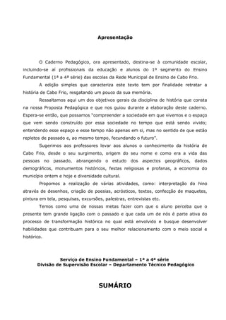 Apresentação
O Caderno Pedagógico, ora apresentado, destina-se à comunidade escolar,
incluindo-se aí profissionais da educação e alunos do 1º segmento do Ensino
Fundamental (1ª a 4ª série) das escolas da Rede Municipal de Ensino de Cabo Frio.
A edição simples que caracteriza este texto tem por finalidade retratar a
história de Cabo Frio, resgatando um pouco da sua memória.
Ressaltamos aqui um dos objetivos gerais da disciplina de história que consta
na nossa Proposta Pedagógica e que nos guiou durante a elaboração deste caderno.
Espera-se então, que possamos “compreender a sociedade em que vivemos e o espaço
que vem sendo construído por essa sociedade no tempo que está sendo vivido;
entendendo esse espaço e esse tempo não apenas em si, mas no sentido de que estão
repletos de passado e, ao mesmo tempo, fecundando o futuro”.
Sugerimos aos professores levar aos alunos o conhecimento da história de
Cabo Frio, desde o seu surgimento, origem do seu nome e como era a vida das
pessoas no passado, abrangendo o estudo dos aspectos geográficos, dados
demográficos, monumentos históricos, festas religiosas e profanas, a economia do
município ontem e hoje e diversidade cultural.
Propomos a realização de várias atividades, como: interpretação do hino
através de desenhos, criação de poesias, acrósticos, textos, confecção de maquetes,
pintura em tela, pesquisas, excursões, palestras, entrevistas etc.
Temos como uma de nossas metas fazer com que o aluno perceba que o
presente tem grande ligação com o passado e que cada um de nós é parte ativa do
processo de transformação histórica no qual está envolvido e busque desenvolver
habilidades que contribuam para o seu melhor relacionamento com o meio social e
histórico.
Serviço de Ensino Fundamental – 1ª a 4ª série
Divisão de Supervisão Escolar – Departamento Técnico Pedagógico
SUMÁRIO
3
 